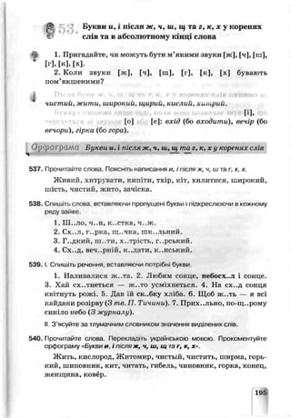 1 5 3 , Букви и , i n jия ж , ч, ш , uf та г, к, л: у кореш х
глів та в абсолютному г;‘ іці слова
1. Пригадайте, чи можуть бути м’якими звуки [ж], [ч], [ш],
• [г],[к],[х].
2. Коли звуки [ж], [ч], [ш], [г], [к], [х] бувають
пом’якшеними?
1 .
чистии, жити, широкии, щирии, кислии, хип>рии.
А
[о] [е]: вхід {бо входити), вечір (бо
вечори), гірка (бо гора).
Ojj'pOr рїШС! Букви и. і після ж, ч, їй, щ та г ,к ,х у коренях слів—
537. Прочитайте слова. Пояснить написання н, і після ж, ч, ш та г, к, х.
Живий, хитрувати, кипіти, тхір, кіт, хилитися, широкий,
шість, чистий, жито, зачіска.
538. Спишіть слова, вставляючи пропущені букьи і підкреслюючи в кожному
ряду зайве.
1. Ш..ЛО, ч..н, к..стка, ч ж.
2. Сх..л, г..рка, щ..чка, гак..іьний.
3. Г..дкий, m .ти, х..ярість, г..рський.
4. Сх..д, веч..рній, к..дати, к..нський.
539. І. Спишіть речення, вславляючи потрібні букьи
1. Наливалися ж.,та. 2. -ТІюбим сонце, небосх..л і сонце.
3. Хай ex..тнеться — ж..то усміхлеться. 4. На сх..д сонця
квітнуть рожі. 5. Дав їй ск..бссу хліба 6. Шоб ж..ть — я всі
кайдани розірву (3 тв.П. Тичини). 7. Прихильно, по-щ..рому
сині ло небо (3 журналу).
II 3 ясуйте за тлумачним словником значення виділених слів.
540. Прочитайте слова. Перекладі гь українською мовою. Прокоментуйте
орфо' раму «Букви и, І після ж, ч, ш, щ таг, к, х».
Жить, кислород, ЖІитомлр, чистый, чистить, ширма, горь­
кий, шиповник, кит, читать, гибель, чиновник, горка, конец,
женщина, ковер.
195
 