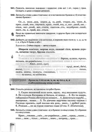 541. Поясніть лексичне значення і правопис слів кит і кіт, гирка і гірка
Складіть з цими словами речення.
542. Запишіть слсва у два стовпчики: а) зі вставпэною буквою и; 6) зі встав­
леною буквою і.
Сх..л, знахідка, перех..д, ш..рий, старшина, спок..й,
прек..слий, пох..тнутися, крих, .тний, ящ..к, погідний, а ж і­
отаж, вигідний, зач..стит:і, святісов..сть, нецоброяк..сний,
ЗМОЧ..ТИ, х..трий, вш..стьох.
Якщо ви правильно виконали завдання, з цругих букв слів складеться
присл.в’я.
543. Доберіть до виділених слів антоніми, в коренях яких після ж, ч, ш, щ та
г, к, х були б букви и або і.
Зраз ок. Стійкакладка —хитка кладка.
Збирати каміння, мертва вода, солодкі ліки, вузька доро­
га, початок твору, брудра чідпога.
ом >in {І о
дороги, ш шхи, трохи,
тільки, по украінськи;
довгі, легкі, сухі;
кущі, межі, двічі,
вночі; пиши,
кажи, мовчи, кажучи, сказавши,
по вовчи, по ведмежи.
І
О рф ограм а Букви и, і піс чя ж, ч, ш, щ та г, к, х
в абсолютному кінці слова
544 Спишіть речення, вставляючи потрібні букви.
1. Садок вишневий коло хати, хрущ., нгд вишнями гудуть.
2. Не слухала Ка герича ні батька, ні неньк.. . 3. Як та хмара,
гайдамаки Умані обступили опівноч... 4. Дивуються парубк..,
запорозьк.. козак.. . 5. То дівчина заручена калину саджає і
Господа просить, щоб послав він дсщ.. вноч.. і дрібни роси.
6. Розкаж.., як за готюю сонечко сідає (3 те. Т. Шевченка).
545. Запишіть слова у два стовпчика: а) з букьою ів кінці слова; б) з буквою
и б кінці слова.
Крич.., стелаяс.., свіч.., по-українськ.., довг.., кращ.,, скаж..,
птах.., лиж тільк.., віікач.., вивч.., хитрощ.., грак.. .
196
 