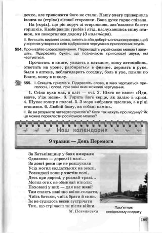 дечко, але тривожити його не стали. Нашу увагу привернула
іволга на (стрі -са) лісової сторожки. Бона дуже гарно співала.
На (гор к), що ріс поруч ві сюрсжкою, зав’язалося багато
горішків. Назбиравши грибів і ягід, наслухавшись співу пта­
шок, ми поверталися додому (3 календаря).
II. Випишіть виділені слова, зм'нть їхабо доберіть спільнокореневі, щоб
у коренях утворених слів відбувалося чер.ування приголосних звук'в
554,, Прочитайте словосполучення Перекпэдіть українською мовою і запи ■
шіть. Підкресли ь букви, що позначають приголосні звуки, як-
чергуються..
Прочитать в книге, увидеѵь в каталоге, вожу автомобиль,
ответить на уроке, разбираться в физике, держать в руке,
Оыли в аптеке, поолаї о царить соседку, боль в ухе, плыли по
Вол геѵхожу в школу.
555. І. Спишіть прислів’я. Підкре^ ть слова, в яких чергуються при­
голосні, :слова, при змін1яких можливі чергування.
1. Стіна вуха має, а пл т — очі. 2. Ніхто не каже: «Йди,
ьозче, з’їж мене». З Горить його серце, як залізо в кризі.
4. Шукає голку в полов . 5 . 3 моря вибрався щасливо, а в ріці
втопився. 6. Любий йому, як собаці камінь.
II. Як ви розуміьте четверте прислів'я0 Коли так кажуть про людину? Як
це можна перекласти російською мовою?
9 травня — День Перемоги
За Батьківщину у боях вмирали
Однаково — дорослі і мат ..
За довгі роки ще не розшукали
Усіх моїил солдатських на землі.
Розкидані вони у чистім пол^,
Десь при дорозі, у розмай-траві...
Могил отих не обминай ніко *и:
Поховані у них — для нас живі!
Там сплять навічно воїни-солдати,
Чиїсь батьки, чиїсь брати й сини,
їм не судилось вееэн зустрічати
Тих, шо стрічаєш ти після війни. Пам’яті-9Гк
М. Познанська невідомому солдату
199
 