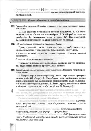 [е]
працелюбний (праця), жипіте-
пис (життя).
Сполучні го юсні у складних словах
567. Прочитайте реченню. Поясніть правопис сполучних голосних у склад
них словах
1. Над старими будинками височів хмарочос. 2. На неве­
личких плесах з’являлися видом рки. З Хліборсб —почесна
професія. 4. Зорепадом летять роки (Т. Петриненко).
5. Наприкінці березня на Дніпрі почався льодохід.
5 6 8 .1. Спишіть слої іа, вставляючи пропущені букви.
Працездатний, книгосховище, житт..люб, вод..спад,
криг..лам, бронетранспортер, біл..крилигі, житт..пис.
II. Утворіть складні слова із словосполучень. Поясніть вивчені
орфограми.
З р а з о к . Конати землю —землекоп.
Проводити наф ту, здатний до бою, карі очі, життя описува­
ти, воду везти, землею трусить, сам скидає.
569. Спишіть речення, вставляючи пропущені букви. Постазте потрібні роз-
ділозі знаки.
1. Ревуть пароплави гудуть пар..вози і аер..плани прскрес
люють слід (В Стпус). 2. Незабаром весь майданчик перед
зерн..сховищем був запевнений мешканцями села чоловхка-
ми жінками старими дітьми. 3. Зеіѵ^л..трусу такої сили ніхто
змісцевих здається не пам’ятав (3 те. О. Гончара).
1
держліс
госп (державне лісове господарство), юннат (юний
натураліст)',
медпраиївник (мед—
медичний), профсі ілка (проф— професійна);
ЛАЗ (вимоьллється
[лаз], Львівський автобусний завод), рагс (реєстрація актів
гро чадянського стану);
204
 