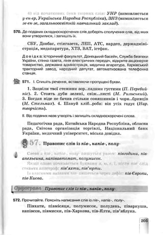 УНР (вимовляється
у-ен-ер, Українська Народна Республіка), ЗНЗ (вимовляється
зе-ен зе, загальноосвітній навчальний заклад).
570. До поданих складноскоро^ених слів доберіть сполучення слів, від яких
вони утворилися, ізапишіть їх.
СБУ, Донбас, стінгазета, ЛИП, АТС, нардеп, держадміні­
страція, медапяратіра. ХТЗ, ВАТ, істфак.
Д о в і д к а : історичний факультет Донецький басейн, Служба безпеки
України, стінна газета, лінія електричних передач, відкрите акціонерне
товаристго, держа вна адміністрація, медична апаратура, Харківський
тракториий завод, народний депутат, автоматизована телефонна
станція.
іпГ 571. І. Спишіть речення, вставляючи пропущен1букви.
1. Зацвіли твої стежини зор..падамч густими (П. Перебий­
те). 2. Стоять дуЄи зелені, свіж..листі (М. Рильський).
3. Богдан ніде не бачив стільки соняшників і чорн..бривціз
(М. Стельмах). 4, Шануй хліб..роба: він усіх гсдує (Нар.
творчість).
II. Від поданих назв утьоріть і запишіть складноскорочені слова
Педагогічна рада, Китайська Народна Республіка, обласна
рада, Світоча організація торгівлі, Національний банк
України, медичний університет, міська довідка.
57. Правопис слів з пів-, напів-, полу-
I
Ч-
Слот гт і півгодини, пів-
апельсина, напівавтомат, полумисок.
Якщо слово починається букалми я. ю. с. 1, після пів- слід
іт пів'яхти, пів'юрти.
пів Європи,
те Києва.
Правопис слів із пів-, напів-, полу-
572. Прочитайте. Поясніть написання слів із пів-, напів-, полѵ-.
Півхати, півмісяця, полумисок, полудень, піваркуша,
напівсон, піемиски, пів-Харкова, iJb-Ялти, пів’яблука.
2G5
 