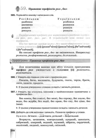 59. Правопис пр< фіксів роз-, без-
585. Порівняйте вимову і написання слів.
Р о с і й с ь к о ю
разбивка
расписка
оозыек
роспуск
I
У к р а ї н с ь к о ю
розбивка
розписка
розшук
розпуск
ВІДПС'І
оа раї В
нимов: ирефії “ївр» иг
,[з]: [розпиетати] і [роспиетати], [беизпечний]
і [беисп^чний].
На письмі префікси роз-, без не змінюються. Наприклад:
розписка,розформований,розкинути, безтямний.
! Правопис префіксів роз-, без-
Ч --------■— ---------------
Для полегшення вимови при збігу кількох приголосних
префікс роз- уживається з голосним [і]: розігнати,
розіспатися.
58С. І. Утворіть від поданих сл'в нові з префіксом роз
Писаги, бити, малювати, будуватищгнати, терти, брати,
лити, казати, продати.
II.З трьома утвореними словами икладіть і залишіть речення.
5 8 7 .1. Утвориь від сполучень іменників з прийменниками прикметники з
префіксом без-.
Без язика, без совісті, без мел^і, без сорому, без жалю, без
води, без журби, без надії, без краю, без сну, беє ціни, без
імені.
II.З трьома утвореними прикметниками складіть і запишіть речення.
588. Доберіть до слів антоніми і запишіть. Позначте префікси у словах
З р а з о к . Зв’язати —розв'язати, успішний —безуСГіїшний.
Згорнути, зачинити, контрольний, ядерний, закопати,
озброєний, хмарний, водний, шумний, зібрати, сердечний,
жалісний, людний, замкнутий, сніжний.
208
 
