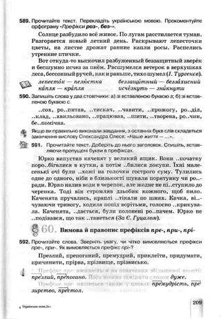589. Прочитайте текст Перекладіть українською мовою. Прокоментуйте
орфограму «Префікси роз-, без-».
Солнце разбуди по вс живое. По лугам расстилаемся туман.
Разгорается новый летний день. Раскрывают лепесточки
цветы, на листве дрожа г ранние капли росы. Распелись
утренние птички.
Вот откуда-то выскочил разбуженный беззащитный зверёк
и бесшумно исчез за пнём. Расшумелся ветерок в верхушках
леса, бессонный ручей, как и раньше, тихо шумел (/. Тургенев).
«~С лепесток — пелюстка беззащитный — беззахисний
капля — крапля исчезнуть — ^никнути
590. Запишіть слова у два стовпчики: а) зі вставленою бучвою з; 6) зі встав­
леною буквою с.
..сох, ро..питав, ..тискач, ..чавити, ..прожогу, ро..діл,
..клад, ..хвильовано, ..працював, ..шити. ..творена, ро..чин,
бе..помічна.
Якиі,ози правильно виконали завдання, з останніх букв слів складеться
закінчення вислову Олександра Олеся: «Наїье життя —...».
| 591. Прочитайте текст. Доберіть до нього заголовок. Спишіть, встав­
ляючи пропущен, букви в г>реф ксах.
Юрко випустив каченят у великий ящик. Бони ..початку
псро..бігалися в кутки, а потім ..билися докупи. їхні мале­
сенькі очі були ..хожі на голочки гострого суму. Тулились
одне до одного, н.’би в близькості шукали порятунку чи ро..-
ради. Юрко налив води в черепок, але жодне не пі..скупило до
черепка. Тоді він стромляг дзьобик кожного, щоб пило.
Каченята пручались, краплі ..тікали по шиях. Качка, від­
чуваючи тпивогу, ходила лочід ворітьми, голосно ..крикува-
ла. Каченята, ..дається, були полонені ро..пачем Юрко не
..подівався, що так ..танеться (За Є. Гуцалом).
8 60 Вимова й правопис префіксів пре-, при-, прі-
592. Прочитайте слова. Зверніть увагу чи чітко вимовляються префікси
пре-, при-. Як вимовляється префікс прі-7
Презлий, препоганий, премудрий, приклеїти, придумати,
причинити, прірва, прізвище, прізвисько.
Ь ті
пре'алий, препогано. дуже.
премудрість, пре1-
зирстсо, пре' тол.
8 Українська мова,5кл.
209
 