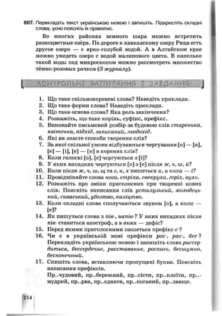 607. Перекладіть текст українською мовою і запишіть. Підкресліть складні
слова, усно поясніть їх правопис.
Во многих районах земного шара можно встретить
разноцветные озёра. По дороге к кавказскому озеру Рица есть
другое озеро — с ярко-голубой водой. А в Алтайском крае
можно увидеть озеро с водой малинового цвета. В капельке
такой воды под микроскопом можно рассмотреть множество
тёмно-розовых рачков (3 журналу).
• і Р 'г  Ґ Р О Л Ь П І З А ГІѴі ГА кг'гС  1 J /  Ь-Д А г j ■
1. Що таке спільнокореневі слова? Наведіть приклади.
2. Що таке форми слова? Наведіть приклади.
3. Що таке основа слова? Яка роль закінчення?
4. Розкажіть, що таке корінь, суфікс, префікс.
5. Виконайте письмовий розбір за будовою слів старенька,
квіточка, підхід, записаний, льодохід.
6. Які ви знаєте способи творення слів?
7. За якої спільної умови відбуваються чергування [о] — [а],
[е] — [і], [е] — [и] в коренях слів?
8. Коли голосні [о], [е] чергуються з [і]?
9. У яких випадках чергуються [о] з [е] після ж, ч, ш, й?
10. Коли після ж, ч, ш, ш та г, к, х пишеться и, а коли — і?
11. Провідміняйте слова нога, стріха, свекруха, горіх, вухо.
12. Розкажіть про зміни приголосних при творенні нових
спів. Поясніть написання слів устилузький, молодець­
кий, сиваський, убозтво, каліцтво.
13. Коли складні слова сполучаються звуком [о], а коли —
[Є]?
14. Як пишуться слова з пів-, напів-1 У яких випадках після
пів- ставиться апостроф, а в яких — дефіс?
15. Перед якими приголосними пишеться префікс с ?
16. Чи є в українській мові префікси рос-, рас-, бес-1
Перекладіть українською мовою і запишіть слова рассер­
диться, бессердечие, расставание, роспись, бесшумно,
бесконечный.
17. Спишіть слова, вставляючи пропущені букви. Поясніть
написання префіксів.
Пр..чудовий, прибережний, пр..сісти, пр..клеїти, пр..-
мудрий, пр..рва, приєднати, пр..поганий, пр..звище.
214
 