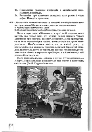 23. Пригадайте правопис префіксів в українській мові.
Наведіть приклади.
24. Розкажіть про правопис складних слів разом і через
дефіс. Наведіть приклади.
6 0 9 .1. Прочитайте. Чи можна вважати це текстом? Чим відрізняється текст
від групи речень? Перекажіть текст, використовуючи малюнок.
II. Назвіть відомі вам частини мови.
III. Виконайте синтаксичний розбір передостаннього речення.
Коли я чую слово «Вітчизна», в душі моїй звучить голос
матері, що читає мені оті чудові рядки нашого Тараса
Шевченка про сонечко, веселку, сокорину. Мені пригадуєть­
ся та тиха передвечірня година, коли я сидів на руках мате­
ринських. Пам’ятається навіть, як на квітці рожі, що
полум’яніла під вікнами, трепетав великий барвистий мете­
лик. Шелестіло листя на тополі. На зеленій галявині під топо­
лею стояв півень з червоним гребінцем, а в блакитному небі
пливла біла хмарина.
Мати заспівала пісню «Ой піду я лугом, лугом-долиною...»
Мабуть, з цієї хвилини починається моє життя в казковому
світі слова (За В. Скуратівським).
216
 