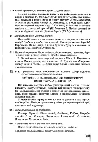 610. Спишіть речення, ставлячи потрібні розділові знаки.
1. Біло-рожево каштани цвітуть на київських вулицях в
арках у скверах (А Наталенко). 2. Все бачить співець у широ­
кім роздоллі і небо і море й красу світову (Леся Українка).
3. Книга унікальне явище (Б. Олійник). 4. У білі сукні вдяг­
нуться черешні а я у сад піду (І. Гнатюк). 5. Мамонько люблю
я пісню про зозулю і про гай (77. Тичина). 6. Мабуть людині не
можна відриватися від рідного берега (ТО. Мушкетик).
611. Запишіть речення у вигляді д алогу.
Яке найбільше число можна записати за допомогою двох
цифр? Дев’ять у дев’ятому степені. Яке море не має берегів?
Саргасове. Де всі двері й вікна будинку будуть виходити на
південь? На Північному полюсі.
612. Прочитайте речення. Перекладіть українською мовою і запишіть, беру­
чи пряму мову в лапки Ігтаьлячи потрібні розмілоьі знаки.
1. Какой месяп всех короче? спросил Леня. 2. Пословица
гласит Кто сердится, тот и виноЕат. 3. Где же это я? пронес­
лось у меня в гслове. 4. Меня зовут Ольга Иванивна сказала
учительница.
& 613. Прочитайте текст Виконайте с інтаксичний розбір виділених
словосполучень і останнього речення
КИЇВСЬКИЙ НАЦІОНАЛЬНИЙ УНІВЕРСИТЕТ
ІМЕНІ ТАРАСА ШЕВЧЕНКА
Під високим голубим небом у центральній частині столиці
височать монументальні колони Київського університету.
По Володимирській вулиц- з ранку до вечора кияни прохо­
дять повз ошатні споруди одного з найбільших наукових
закладів країни.
У вересні сюди прибувають юнаки та дівчата з усіх куточ­
ків України. Молодь приносить у стіни університету свої мрії,
прагнення (3 журналу).
614. Запишіть прізвища за алфавітом.
Гончар, Франко, Збанацький, Олійник, Глібов, Загребе-
льний, Стус, Сосюра, Костенко, Рильський, Стельмах,
Довженко, Малишко, Драч.
6 1 5 .1. Виконайте повний фонетичний розбір слів.
Дзвін, інею, бджола, ягня, міць, щодня, якість.
II. З двома-трьома словами складіть речення і запишіть.
217
 