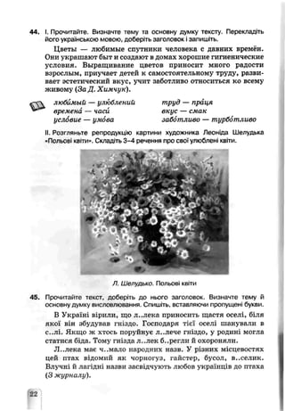 44. гПрочитайте. Визначте тему та основну думку тексту. Перекладіть
його українською мовою, доберіть заголовок ізапишіть.
Цветы — любимые спутники человека с давних времён.
Они украшают быт и создают в домах хорошие гигиенические
условия. Выращиыание цветов приносит много радости
взрослым, приучает детей к самостоятельному труду, разви­
вает эстетический вкус, учит заботливо относиться ко всему
живому (З а Д ,Химчук).
«"СЧ любимый — улюблений труд — праця
времена — часи вкус — смак
услбвие — умова заббтливо — турботливо
II. Роз'ляньте репродукцію картини художника Леоніда Шелудька
«Польові квіти». Складіть 3-4 речення про свої улюблені квіти.
Л. Шелудько. Польові квіти
45. Прочитайте текст, доберіть до нього заголовок. Визначте тему й
основну думкѵ висловлювання. Спишіть, вставляючи пропущені букви.
В Україні вірили, шо л..лека приносить щастя оселі, біля
якої він збудував гніздо. Господаря тієї оселі шанували в
с..лі. Якщо ж хтось поруйнує л. .лече гніздо, у родині могла
статися біда. Тому гнізда л..лек б..регли й охороняли.
Л. лєкс має ч..мало народних назв. У різних місцевостях
цей птах еідомий як чорногуз, і’айетер, бусол, в..селик.
Влучні й лагідні назви засвідчують любов українців до птаха
(З журналу).
22
 