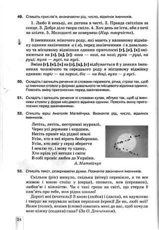 49. Спишіть прислів’я, визначаючи рід, число, відмінок іменників.
1. Любо й неньці, як дитина в честі. 2. Правда світліша за
сонце. 3. Добре діло твори сміло. 4. Хоч день не їсти, аби з печі
не злізти. 5. Молодості не повернеш (Нар. творчість).
І В іменниках жіночого роду, які мг.ють у називному відмін­
ку однини закінчення -а (-я), перед закінченням -і в давально­
му та місцевому відмінках однини приголосні [г], [к], [х] змі­
нюються на [3], [ц], [с]: нога — нозі, на нозі; рука —руці, на
руці; муха — мусі, на мусі.
Зміна [г], [к], [х] на [з], [ц], [с] відбувається й у деяких імен­
никах чоловічого та середнього роду в місцевому відмінку
однини: поріг — на порозі, бік — на боці, вухо — у вусі.
50. Складіть ізапишіть речення зі словами перемога, річка, стріха так, щоб
ці іменники стояли у формах давального чи місцевого відмінка однини.
Поясніть зміну приголосних перед закінченнями.
51. Складіть і запишіть оечення зі словами кулак, яблуко так, щоб ці імен­
ники СТОЯЛИ у формі місцевого відмінка ОДИиНИ. Поясніть зміну приго­
лосних перед закінченнями.
52. Спишіть вірш Анатолія Матвійчука. Визначте рід, число, відмінок
іменників.
Летіть, летіть, нестримні журавлі,
Через усі держави і кордони,
Несіть привіт від рідної землі
Усім, хто в неї вірить б оборонно.
Усім, ХТО ЗМх. і у серці зберегти
І землю ту, і мову ту єдину,
Хто крізь усі негоди і світи
В собі проніс тіюбов до України.
А. Матпвійчук
53. Спишіть тексі, розкриваючи дужки. Позначте закінчення іменників.
Ск пьки (рік) минуло, скільки (вітер) перевіяло, а ти все
живою і юною стоїш у (серце), оповита, мов (серпанок),
любов’ю і ніжністю. Чи є такі грози на світі, що стерли б
пам’ять про тебе, моя рідна школо!
Дорогі мої (вчитель)! З якою (любов) і (ласка), як вдумливо
і твердо ви керували моїми першими (крок)! Де ви, любі мої?
Яким (голос), якими (слово) озватись мені до вас, щоб почули
мою ніжну (подяка) сина? (За О. Донченком).
?4
 