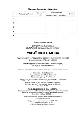 Відомості про стан підручника
Навчальний Стан підручника
Прізвище та їм я учня Оцінка
рік на початку року в кінці расу
Навчальне видання
ВОРОН Алла Анатоліївна
СОЛОПЕНКО Володимир Анатолійович
УКРАЇНСЬКА МОВА
Підручник для 5 класу загальноосвітніх навчальних закладів
з навчанням російською мовою
Рекомендовано Міністерством освіти і науки,
молоді та спорту України
ВИДАНО ЗА РАХУНОК ДЕРЖАВНИХ КОШТІВ. ПРОДАЖ ЗАБОРОНЕНО
Редактор І. Ю. Забродська
Художній редактор М. Ю. Крючєнко
Технічний редактор Л. І. Аленіна
У підручнику використано ілюстрації художника М. Ю. Крючєнко
Формат 70x100 ’/ 16. Ум. друк. арк. 19,44 + 0,33 форзац.
Обл.-вид. арк. 18,5+ 0,55 форзац. Наклад42 700 прим.
Зам. № 13-04-1001
ТОВ «ВИДАВНИЧИЙ ДІМ «ОСВІТА»
Свідоцтво «Про внесення суб’єкта видавничої справи до державного реєстру
видавців, виготівників і розповсюджувачів видавничої продукції»
Серія ДК № 4483 від 12.02.2013 р.
Адреса видавництва: 04053, м. Київ, вул. Обсерваторна, 25
www.osvita-dim.com.ua
Віддруковано з готових діапозитивів TOB «ПЕТ»
Св. ДК № 3179 від 08.05.2008 р.
61024, м. Харків, вул. Ольмінського, 17
 