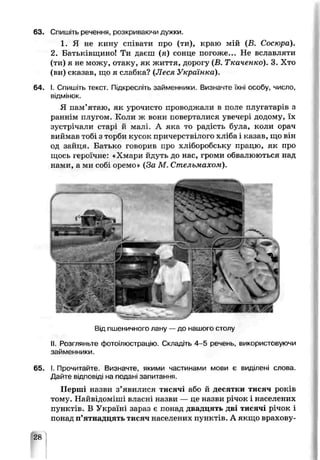 63, Спишіть речення, розкриваючи дужки.
1. Я не кину співати про (ти), краю мій (В. Сосюра).
2. Батьківщино! Ти даєш (я) сонце погоже... Не вславляти
(ти) я не можу, отаку, як життя, дорогу (В. Ткаченко). 3. Хто
(ви) сказав, що я слабка? (Леся Українка).
64. І. Спишіть текст. Підкресліть займенники. Визначте їхні особу, число,
відмінок.
Я пам’ятаю, як урочисто проводжали в поле плугатарів з
раннім плугом. Коли ж вени поверталися увечері додому, їх
зустрічали с гарі й малі. А яка то радість була, коли орач
виймав тобі з торби кусок причерствілого хліба і казав, що він
од зайця. Батько говорив про хліборобську працю, як про
щось героїчне: «Хмари йдуть до нас, громи обвалюються над
нами, а ми собі оремо» (За М. Стельмахом).
Від пшеничного лану —до нашого столу
II. °озгляньте фотоілюстрацію. Складіть 4-5 речень, використовуючи
займенники.
65. І. Прочитайте. Визначте, якими частинами мови є виділені слова.
Дайте В.ДПОВІДІ па подані запитання.
Перші назви з’явилися тисячі або й десятки тисяч років
тому. Найвідоміші власні назви — це назви річок і населених
пунктів. В Україні зараз є понад двадцять дві тисячі річок і
понад п’ятнадцять тисяч населених пунктів. А якщо врахову­
28
 