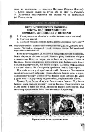 шок чл волошок», — просила Катруся (Марко Вовчок).
4. Юрко щодня ходив на річку або до лісу (Є. Гуцало).
5. Хлопченя нахмурилося від образи та не заплакало
(А Лотоцький).
ЗВ'ЯЗНЕ М08ПЁННЯ
ВИДИ МОВЛЕННЄВИХ ПОМИЛОК.
РОБОТА НАД ВИПРАВЛЕННЯМ
ПОМИЛОК, ДОПУЩЕНИХ У ПЕРЕКАЗІ
1. У чому полягає відмінність між мовою та мозленням?
2. Що таке текст?
3. Що таке тема й основна думка висловлювання чи тексту?
89. Прочитайте текст. Визначте його тему й основну думку. Доберіть заго­
ловок. Підготуйте докладний усний леоеказ тексту. Які українок
народні казки ви знаєте9
Було це дуже давно. Жила собі ь лісі добра бабуся-ворожча.
Вона лікуврла зіллям людей. Одного разу знайшла бабуся
немовлятко. Зраділа стара, взяла його виховувати. Назвала
Іванком. Коли хлопчикові в и п о в н и в с я рік, бабуся дала йому
кухлик відвару зілля, е я в и п и в і виріс. Щороку стара давала
х л о п п є е і відвар. За п’ять років зробився Іванко богатирем.
Прилетів якось у і . краї лютий змій. Оселився біля одного
села і почав людей забирати. Поьела бабуся Іванка в ліс, відкри­
ла поѵаемну печеру. Знайшов гам Іванко коня і зброю. Як узяв
у руки меч — відч} в сплу надзвичайну, вирішив змія вбити.
Довгою була битва зі змієм Знесилився Іванко. Підійшла
бабуся, дала кухолв відвару, випив Іванко. Повернулися до
нього сили, і. вбив р.ін змія. Визволив Іванко полонених. Від
того часу прозивають його Іван-богатир (3 журналу).
Мультфільми за народними казками
37
 