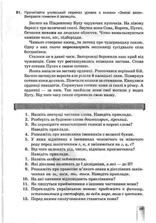 91. Прочитайте учнівський переказ, уривка з книжки »Змірві вали».
Виправте помилки й запишіть.
Багато на Південному Бугу чаруючих куточків. На лівому
березі є три величезні скелі, Звутся вони Сова, Ворота, Пугач.
Остання похожа на людське обличчя. Чітко вимальовуються
камінне чоло, ніс, підборіддя
Чимало створено казок, та легенд про чудернацьку скелю.
Одну з них охоче пересказують мепшанці сусіднього села
богданівки.
Сталося це в давні часи. Запорожці борони ли наш край від
чужинців. Саме тут росташувалась козацьча застава. Стояв
тут сотник Пугач с своєю сотнею.
Якось напали на заставу ординці Розпочався нерівний бій.
Багато загинуло ворогі 5але р’чілч й казацьк' лави. Повирнув
сотник коня до скель. Помчали козаки за отаманом. Кинулися
ординці навздогін. Спрямував сотник коня зі скелі в річку. А
ординці — за ним. Так знайшли вони сзоі могили у водах
Бугу. Від того часу скеля отримала свою назву.
р н н в н в н н н в н ц
1. Назвіть значущі частини слова. Наведіть приклади.
2. Розберіть за будовою слова дошколярик, гірський.
3. Як перевірити ненаголошені голосні в корені слова?
Наьедіть приклади.
4. Розкажіть про написання іменників з великої букви.
5. У яких відмінках; в імечниках чоловічого та жіночого
роду перед закінченням г, к, х змінюються на з, ц, с?
6. Від чого залежать рід, число, відмінок прикметника?
Наведіть приклади.
7. Назвіть особові займенники.
8. Які дієслова належать до 11 ’євідміни, а які — до II?
9. Розкажіть про правопис м’якого зе ака в дієслівних закін­
ченнях на -ш, -шся, -ть, -ться. Навед гь приклади.
10. На які питання відповідаюсь прислівники?
11. Як пишуться прийменники з іншими частинами мови?
12. Перекладіть українською мовою: прпбежато к финишу,
остановиться у светофора, во всём мире, вага с цветами.
13. Перед якими сполучниками ставиться кома?
39
 