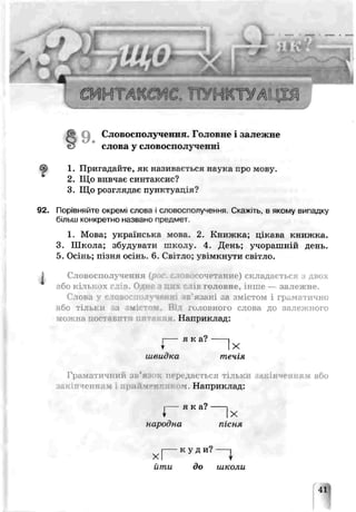 пунктуак т
9 . Словоспол^ ченгя. Головне і за лежне
слова у словосполjчечн
1. Пригадайте, як називається наука про мову.
2. Що вивчає синтаксис?
3. Що розглядає пунктуація?
92. Порівняйте окремі слова і словосполучення. С ^іть^ в якому випадку
більш конкретно названо предѵет.
1. Мова; українська мова. 2. Книжка, цікава книжка.
3. Школа; збудувати школу. 4. День; учорашній день.
5. Осінь; пізня осінь. 6. Світло; увімкнути світло.
І Словосполучення^ очетание) складається з двох
;'бо і лькоз ч .1 лів головне. Інше— залежне.
Слова у словосполученні «в'язані за змістом і граматично
або тільки за зміст їм. Віл головного слова до залежного
можна т on явити г г я. Наприклад:
і---- я к а ?
Y ] Х
швидка течія
Граматичнии зь’я:і передається тільк акінням або
закінченням і up їй і. Наприклад:
і----я к а ? ------і
І ,Х
народна пісня
і---- к у д и ? -----1
X І
йти до школи
41
 
