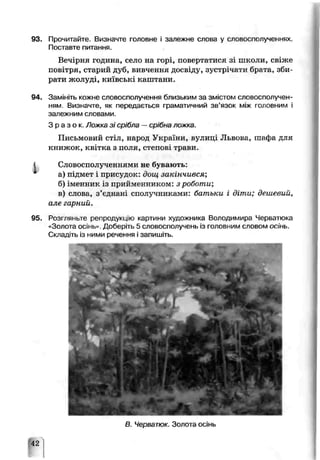 93. Прочитайте. Зазначте головне і залежне слоиа у словосполученнях.
Поставте питання.
Вечірня година, село на горі, повертатися зі школи, свіже
повітря, старий дуб, вивчення досвіду, зустрічати брата, зби­
рати жолуді, київські крштанп.
94. Замініть кожне словосполучення близьким за змістом словосполучен­
ням. Визначте, як передається граматичний зв’язок між головним і
залежним словами.
З р а з о к . Ложка зі срібла —ср'бча ложкі.
Письмовий стіл, народ України, вулице Львова, шафа для
книжок, квітка з поля, степові трави.
' Словосполученн ями не бувають:
а) підмет і присудоїс: дош закінчився;
б) іменник із прийменником: з роботи;
в) слова, з’єднані сполучниками: батьки і діти; дешевий,
але гарний.
95. Розгляньте репродукцію картини художника Еолодимира Черьатюка
«Золота осінь* Доберіть 5 словосполучень із головним словом осінь.
Складіть із ними речення і запишіть.
В. Черватюк. Золота осінь
42
 