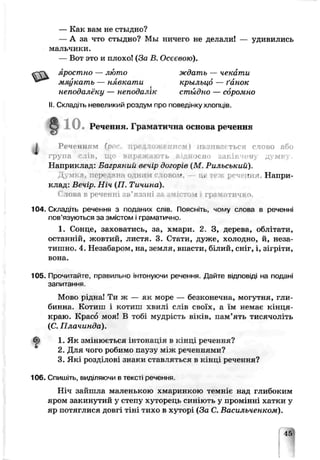 — Как вам не стыдно?
— А за что стыдно? Мы ничего не делали! — удивились
мальчики.
— Вот это и плохо! (За В. Осєєвою).
яростно — люто ждать — чекати
мяукать — нявкати крыльиб — ґанок
неподалёку — неподалік стыдно — соромно
II. Складіть невеликий роздум про поведінку хлопців.
110.Речення. Граматична оснэі sa речення
І Р еченням (pi реллиж ениеі ііядпвії» ться слово або
група слів, що вираж аю ть відносно закінчену дум ку
Наприклад: Багряний вечір догорів (М Рильський).
Думка, передана одним с ювоѵ, ц»' геж речення. Напри­
клад: Вечір. Ніч (П. Тичина).
( лова в реченні зв'язані за змістом і грашітцрнп
104. Складіть речення з поданих едів. Поясніть, чому слова ь рэченні
пов’язуються за змістом і граматично.
1. Сонце, заховатись, за, хмари. 2. З, дерева, облітати,
останній, жовтий, листя. 3. Стати, дуже, холодно, й, неза­
тишно. 4. Незабаром, на, земля, впасти, білий, сніг, і, зігріти,
вона.
105. Прочитайте, правильно інтонуючи речення. Дайте відповіді на подані
запитання.
Мово рідна! Т и ж — а к море — безконечна, могутня, гли­
бинна. Котиіп і котлш хвилі слів своїх, а їм немає кінця-
краю. Красо моя! В тобі мудрість віків, накоять тисячоліть
(С. Плачинда).
1. Як змінюється інтонація в кінці речення?
2. Для чого робимо паузу між реченнями?
3. Які розділові знаки ставляться в кінці речення?
106. Спишіть, ВИДІЛЯЮЧИ В т е к с т і речення
Ніч зайшла маленькою хмаринкою темніє над глибоким
яром закинутий у степу хуторець синіють у промінні хатки у
яр потяглися довгі тіні тихо в хуторі (За С. Васильченком).
 