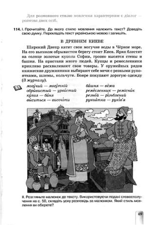 Для розмовного стилю мовлення характерним є діалог
розмова двох осіб.
1 1 4 .1. Прочитайте. До якого стилю мовлення належить текст? Доведіть
свою думку. Перекладіть текст українською мовою і запишіть.
В ДРЕВНЕМ КИЕВЕ
Широкий Днепр катит свои могучие воды в Чёрное море.
На его высоком обрывистом берегу стоит Киев. Ярко блестят
на солнце золотые купола Софии, грозно высятся стены и
башни. На пристани много людей. Купцы и ремесленники
криклизо расхваливают сиои товары. У оружейных рядов
княжеские дружинники выбирают себе мечи с резными руко­
ятками, шлемы, кольчуги. Бояре покупают дорогую одежду
(3 журналу).
&
могучий — могутній башня — вежа
обрывистый — урвистий ремесленник —ремісник
купол — баня ре зной —різьблений
выситься — височіти рукоятка — рукгвя
II.Розгляньте малюнок до тексту Використовую ш ледані словосполу­
чення на с. 50, складіть усну розпов дь за малюнком. Який стиль мов­
лення ви оберете?
49
 