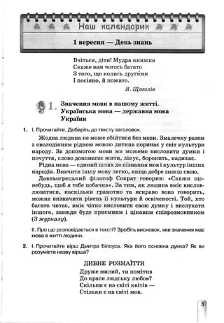 Вчіться, діти! Мудра книжка
Скаже вам чогось багато
З того, що колись другими
І посіяно, й пожато.
Я Щоголів
Значення мови в нашому житт
Українська мова — державна мова
України
1. І. Прочитайте. Доберіть до тексту зг-оловок.
Жодна людина не може обійтися без мови. Змалечку разом
з оволодінням рідною мовою дитина поринає у світ культури
народу. За допомогою мови ми можемо висловити думки і
почуття, слово допомагає житиѵлікує, боронить, надихає.
Рідна мова — єдиний шлях до п: знання мов і культур інших
народів. Вивчити іншу мову легко, якщо добре знаєш свою.
Давньогрецький фітософ Сократ гоьорив: «Скажи що-
небудь, щоб я тебе побачив». За тим, як людина вміє вислов­
люватися, наскільки грамотно та яскраво вона говорить,
можна визначити рівень гі культури й освіченості. Той, хто
багато читає, вміє чітко висловити свою думку і вислухати
іншого, завжди буде приємним і цікавим співрозмовником
(З журналу).
II. Про що розповідається втексті? Зробіть висновок, яке значення має
мова в житті людини
2. І. Прочитайте вірш Дмитра Ьілоуса. Яка його основна думка? Як ви
розумієте назву вірша0
ДИВНЕ РОЗМАЇТТЯ
Друже милий, ти помітив
До краси людську любов?
Скільки є на світі квітів —
Стільки є на світі мов.
 