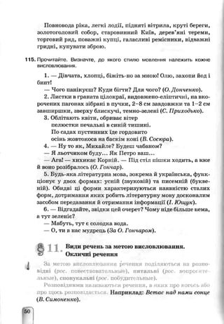 Повновода ріка, легкі лодії, підняті вітрила, круті береги,
золотої оловий собор, старовинний Київ, дерев'яні тереми,
торговий ряд, поважні купці, галасливі ремісники, відважні
гридні, купувати зброю.
115. Прочитайте. Визначте, до якого стилю мовлення належить кожне
висловлювання.
1. — Дівчата, хлопці, біжіть-но за мною! Олю, захопи йод і
бинт!
— Чого панікуєш? Куди бігти? Для чого? (О. Дснченко).
2. Листки в граната цілокраї, видовжено-еліптичні, на вко­
рочених пагонах зібрані в пучяи, 2-8 см завдовжки та 1-2 см
завширшки, зверху блискучі, темно-зелені (С. Приходько).
3. Облітають квіти, обриває вітер
пелюстки печальні в синій тишині
По садах пустинних їде гордовито
осінь жовтоісоса на баскі м коні 'В Сосюра).
4. — Ну то як, Михайте? Будеш чабаном?
— Я льотчиком буду... Як Петро ваш...
— Ага! — хихикає Корній. — Під стіл пішки ходить, а вже
й воно розібралось (О Гончар)
5 Будь яка л гераѵурня мова, зокрема й українська, функ­
ціонує у двох формах: усній (звуковій) та писемній (букве-
ній). Обидві ці форми характеризуються наявністю сталих
форм, цотрии анья яких робить л гературну моьу досконалим
засобом передавання й отримання інформації' (І. Ющук).
6. — Відгадайте, звідки цей очерет? Чому ніде більше нема,
а тут зеленіє?
— Мабуть, тут є солодка вода-
— О, ти в нас мѵдрець (За О. Гончаром).
1 1 . Види речень за метою висловлювання.
Окліічн" речення
За метою вііслозліспання речення поділяються на розпо­
віді (рос. повр^. ов. і льнь ), питальні (рос вопрос і >
льные), спонукальні (рос, поо дитедьные).
Розповідними називаються речення, в яких про когось або
ро щось роши їда* Наприклад: Встає над ними сонце
(В. Сиі.гоченко).
50
Г
 