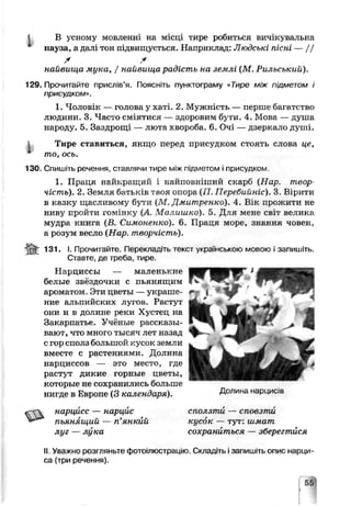 В усному мовленні на місці тире робиться вичікувальна
пауза, а далі тон підвищується. Наприклад: Людські пісні — / /
X *
найвища мука, / найвища радість на землі (Ж. Рильський).
129. Прочитайте прислів’я. Поясніть пунктограму «Тире між підметом і
присудком».
1. Чоловік — голова у хаті. 2. Мужність — перше багатство
людини. 3. Часто сміятися — здоровим бути. 4. Мова — душа
народу. 5. Заздрощі — люта хвороба. 6. Очі — дзеркало душі.
1 Тире ставиться, якщо перед присудком стоять слова це,
* то, ось.
130. Спишіть речення, ставлячи тире між підметом і присудком.
1. Праця найкращий і найповніший скарб (Нар. твор
чість). 2. Земля батьків твоя опора (П. ІІеребийніс). 3. Вірити
в казку щасливому бути (М, Дмитренко). 4. В_к прожити не
ниву пройти гомінку (А Малишко). 5. Для мене світ великг.
мудра книга (В. Симоненки). 6. Праця море, знагня човен,
а розум вссло (Нар. творчість).
if it 131. І. Прочитайте. Перекладіть текст українською мовою і запишіть.
Ставте, де пэеба, тире
Нарциссы — маленькие
белые звёздочки с пьянящим
ароматом. Эти цветы —украше­
ние альпийских лугов. Растут
они и в долине реки Хустец на
Закарпатье. Учёные рассказы­
вают, ^то много тысяч лет назад
с гор сполз большой кусок земли
вместе с растениями. Долина
нарциссов — это место, где
растут дикие горные цветы,
которые не сохранились боль тіе
нигде в Европе (3 календаря).
нарцисс — нарцис
пьянящий — п’янкий
луг — лука
II Уваж.-юрозгляньте фотоілюстрацію. Складіть ізапишіть опис нарци­
са (три речення).
Долина нардисів
сііолзтѵ — сповзти
кусок — гут: шмат
сохраниться — зберегтися
 