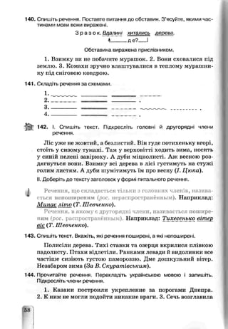 140. Спишіть речення. Поставте питання до обставин. З’ясуйте, якими час­
тинами мови вони виражені.
З р а з о к . Вдалин[ хитались дерева.
4_____де?___І
Обставина виражена прислівником.
1. Взимку ви не побачите мурашок. 2. Вони сховалися під
землю. 3. Комахи зручно влаштувалися в теплому мурашни­
ку під сніговою ковдрою.
141. Складіть речення за схемами
1. __________________
2 _________________ _
3---------------------- ---- ----------- ------------------
4------------ _ _ --------------------
142. І. Спишіть текст. Підкресліть головні й другорядні члени
речення.
Ліс уже не жовтий, а безлистий. Він гуде потихеньку вгорі,
стоїть у сизому тукані. Там у верхові гті ходить зима, носить
у синій пелені завірюху. А губи міцнояисті. Аж весною роз­
дягнуться вони. Взимку всі дерева в лісі густимуть на стужі
голим листям. А. дуби шумітимуть їм про весну (І. Цюпа).
II. Дооеріть до тексту заголовок у формі питального речення.
Речення, що складається тільки з головних членів, назива­
ється непоширеним (рос. нераспространённым Наприклад:
Минає літо (Т. Шевченко).
Речення, в якому є другорядні члени, називається пошире­
ним (рос. распространённым) Наприклад: Тихесенько вітер
віє (Т. Шевченко).
143. Спишіть текст. Вкажіть, які речення поширені, а які непоширені.
Полисіли дерева. Тихі ставки та озерця вкрилися плівкою
падолисту. Птахи відлетіли. Ранками левади й видолинки все
частіше сизіють густою памороззю. Дме дошкульний вітер.
Незабаром зима (За В. Скуратівським).
1Л4 Прочитайте речення. Перекладіть українською мовою і запишіть.
Підкресліть члени речення.
1. Казаки построили укрепление за порогами Днепра.
2. К ним не могли подойти никакие враги. 3. Сечь возглавила
Ш .
I
 