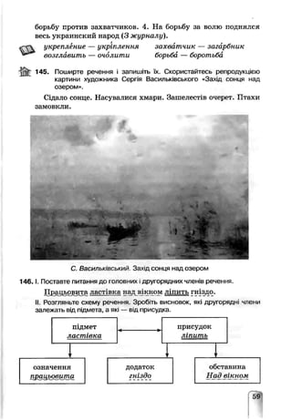 борьбу против захватчиков. 4. На борьбу за волю поднялся
весь украинский народ (3 журналу).
«гС укрепление — укріплення захватчик — загарбник
возглавить — очолити борьба — боротьба
145. Поширте речення і запишіть їх. Скористайтесь репродукцією
картини художника Сергія Васильківського -<3ах!д сонця над
озером».
Сідало сонце. Насувалися хмари. Зашелестів очерет Птахи
замовкли.
• % ■ -
С Васильківський. Захід сонця над озером
1 4 6 .1. Поставте пит&иня до іоловних другоряд нихчленів речення.
Поацьовг^а ластівка над вікном ліпить гніздо.^ —■ -■—*-1—---------- - - ..=______
II. РОЗГЛЯНоТЄ схему речення. Зроб.ть висновок, які другорядні члени
залежать від підмота. а які — від присудка.
59
 