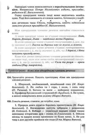 Однорідні члени вимовляються з перелічувальною інтона-
цією. Наприклад: Петро Михайлович ходить, приглядає,
радиться (С. Васильченко).
Серед однорідних членів іноді може виділятись якийсь
один. Тоді його вживають зі словом навіть. Інтонація у подіб-
X /f Ч f
них реченнях така: Столи, табуретки, навіть підвіконня
завалено різним приладдям (С. Васильченко).
^ Між однорідними членами речення звичайно ставляться
коми:
1) коли однорідні члени не з’єднані сполучниками: Київ,
Харків, Донецьк, Львів — найбільші міста Укра ї іч;
2) коли однорідні члени з’єднані сполучниками а, а іе, та
(у значенні але): Лиьчіп пи деркаил олск пе зелене, и м-Овтк,
3) коли однорідні члени речення з’єднані повторюваними
сполучниками і, й, та (у значенні і), або, чи: І дорослі, і діти
чекають приходу весни.
Ко------,----------а ------іт,іцними членами речення не ставить­
ся лише тоді, коли між ними стоїть неповторюваний сполуч­
ник і, й, та (у значенні і), або. чи: Сила та розум — краса
людини (Нар. творчість).
і ПуНКТОфіШі Кома між однорідними членами речення
154. Прочитайте речення. Поясніть пунктограму «Кома між однорідними
членами речення».
1. Широкий, необмежений, незайманий степ (М. Коцю­
бинський). 2. Як любив ти і гори, і поля, і синь озер
(П. Тичина). 3. Батько та мати — найкращі порадники.
4. Пр эфесор був високий і стрункий (О. Кундзич). 5. Не сумні,
а веселі повертались вони додому (Марко Вовчок).
155. Спишіть речення, ставлячи, де потрібно, коми.
1. Природа довго шуміла боролась протестувала (М. Коцю­
бинський). 2. Космодроми цвітуть чебрецем і ромашкою
(Б. Олійник). 3. Кобзарі — українські народні співці творці
виконавці історичних дум і п .сень (І. Глинський). 4. Зійшов
місяць та вдарив ясним промінням по шлих хатах. 5. Не для
чвар а для дружби прийшов і ін сюди (3 п.в. Марка Вовчка).
63
 