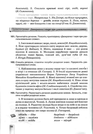 бинський). 2. Снилися красиві коні: сірі, гніді, ьороні
(В. Симоненко).
Після однорідних членів перед узагачьнювальниы словом
тавиться тире. Наприклад: 1. На Дніпрі, на білих кучугурах,
на піщаних берегах — усюди лежав туман. 2. Лози, висип,
кручі, ліс — все блищить і сяє на сонці (3 те. О. Довженка).
іТ) іК?Гі м ;"!/  Двокрапка і тире при узага чънювалъних словах
V —5
161. Прочитайте речення. Поясніть пунктограму «Двокрапка і тире при уза-
гальнювальних словах».
1.1все поволі зникає: море, скелі, земля (М.Коцюбинський).
2. Біле простирадло свіжого снігу вкрило все: землю, дерева,
будівлі Щ. Бедзик). 3. Жито, пшениця й овес — усе разом
поспіло й посохло- 4. Молодою парубочою красою дихало
обличчя: тонкі брови, тонкий ніс, рум’яні губи (3 те.
І. Нечуя Лееицького).
162. Спишіть речення, ставлячи потрібні розділові знаки. Підкресліть уза-
гальнювальні слова
в вітрі і в стежках (В. Сосюра). 2. В Італії відпочивали деякі
українські письменники Борис Грінченко Леся Українка
лось в одну могутню хвилю (М . Коцюбинський). 4. Птах літав
цілісінький день і всього-всього набачився людей машин
будинків стовпів афіш (М . Слабошпицький). 5. Сімейство спо­
чиває у садочку матуся батько і малі синочки (О.Довгоп’ят).
163. Прочитайте. Перекладіть речення українською мовою. Загіиш.гь, став­
лячи потрібні розділові знаки.
1. В человеке должно быть всё прекрасно и лицо и одежда и
душа и мысли {А. Чехов). 2. Лужи зонтики плащи всё блестит
на солнце. 3. Радостно молодо было везде и на небе и на земле
и в сердце человека (Л. Толстой). 4. Точно багровый отблеск
ynaj1на природу лес озеро холмы (J. Гончаров).
одежда — одяг багровый — багряний
1. Наближення зими у всьому серце чує і в шелесті листів і
Михайлс Коцюбинський. 3. Вівса пшениці ячмені все це зли
лужа — калк'жа
везде — вс ии
отблеск — відблиск
холм — пагорб
66
 