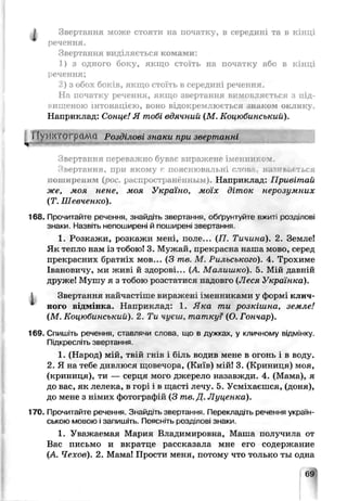 А Звертання може стояти на початку, в середині та в кінці
речення.
Звертання виділяється комами:
1) з одного боку, якщо стоїть на початку або в кінці
речення;
2) з обох боків, якщо стоїть в середині речення.
На початку речення, якщо звертання вимовляється з під­
вищеною інтонацією, воно відокремлюється знаком оклику.
Наприклад: Сонце! Я тобі вдячний (М . КоиюСинський)
ГГу>]КТОГрйМа Розділові знаки при звертанні
Звертання переважно буває виражене іменником
Звертання, при якому р пояснювальні слова, наїив&еться
поширеним (рос. распространённым). Наприклад: Привітай
же, мом ненс, моя Україно, моїх дітск нерозумних
(Т. Шевченко).
168. Прочитайте речення, знайдіть звертання, обґрунтуйте вжит розділог
знаки. Назвіть непоширені й поширені зверта ння.
1. Розкажи., розкажи мені поле... (П Тичина). 2. Земле!
Як тепло нам із тобою! -3. Мужай, прекрасна наша мово, серед
прекрасних братніх мов... (З me. М. Рильського). 4. Трохиме
Івановичу, ми живі й здороиі... (А. Малишко). 5. Мій давній
друже! Мушу я з тобою розстатися надовго (Леся Українка).
1 Звертання найчасі ссе виражені іменниками у формі клич­
ного відмінка. Наприклад: 1. Яка ти розкішна, земле!
(М. Коцюбинський). 2 Ти чуєш, татку? {О. Гончар).
169. Спишіть реченкя, ставлячи слова що в лужках, у кличиому відмінку.
Підкресліть звертання.
1. (Народ) мій, твій гн- з і біль водив мене в огонь і в воду.
2. Я на тебе дивлюся шовечора, (Київ) л'ій! 3. (Криниця) моя,
(криниця), ти — серця мого джерело назавжди. 4. (Мама), я
до вас, як лелека, в гор_ і в щасті лечу. 5. Усміхаєшся, (доня),
до мене з німих фо гографій {3 тв.Д. Луценка).
170. Прочитайте речення. Знайдіть звертання. Переклад.ть речення україн­
ською мовою і запишіть. Поясніть розділов. знаки.
1. Уважаемая Мария Владимировна, Маша получила от
Вас письмо и вкратце расскрзрпа мне его содержание
(А. Чехов). 2. Мама! Простч меня, потому что только ты одна
 