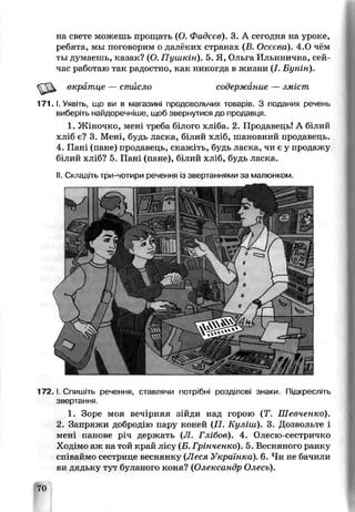 на свете можешь прощать (О. Фадеев). 3. А сегодня на уроке,
ребята, мы поговорим о далёких странах (Б. Осеева). 4.0 чём
ты думаешь, казак? (О. Пушкін). 5. Я, Ольга Ильинична, сей­
час работаю так радостно, как никогда в жизни (I. Бунін).
вкратце — стйсло содержание — зміст
1 7 1 .1. Уявіть, що ви в магазині продовольчих товарів. З поданих речень
виберіть найдоречніше, щоб звернутися до продавця.
1. Жіночко, мені треба білого хліба. 2. Продавець! А білий
хліб є? 3. Мені, будь ласка, білий хл;б, шановний продаьець.
4. Пані (пане) продавець, скажіть, будь ласка, чи є у продажу
білий хліб? 5. Пані (пане), білий хліб, будь ласка.
II. Складіть три-чотири речення із звертаннями за малюнком.
т т р
1 7 2 ,1. Спишіть речення, ставлячи потрібні розділові знаки. Підкресліть
звертання.
1. Зоре моя вечірняя зійди над горою (Т. Шевченко).
2. Зипряжи добродію пару коней (П. Куліш). 3. Дозвольте і
мені панове річ держать (Л . Глібов). 4. Олесю-сестричко
Ходімо аж на той край лісу (Б. Грінченко). 5. Весняного ранку
співаймо сестрице веснянку (Леся Українка). 6. Чи не бачили
ви дядьку тут буланого коня? (Олександр Олесь).
70
 