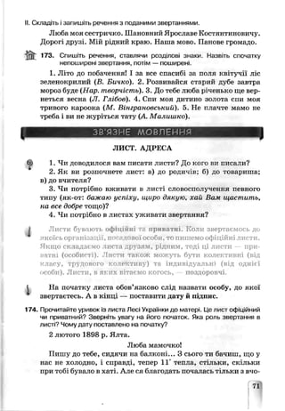 II. Складіть і запишіть речення з поданими звертаннями.
Люба моя сестричко. Шановний Ярославе Костянтиновичу.
Дорогі друзі. Мій рідний краю. Наша мово. Панове громадо.
jfit 173- Спишіть речення, ставлячи розділові знаки. Назвіть спочатку
непоширені звертання, потім — поширені.
1. Літо до побачення! І за все спасибі за поля квітучії ліс
зеленокрилий (В. Бичко). 2. Розвивайся старий ^убе завтра
мороз буде (Нар. творчість). 3. До тебе люба рученько ще вер­
неться весна (JI. Глібов). 4. Спи моя дитино золота спи моя
тривого кароока (М. Вінграновський). 5. Не плачте мамо не
треба і ви не журіться тату (А. Малишко).
ЗВ'ЯЗНЕ МОВЛЕННЯ
ЛИСТ. АДРЕСА
1. Чи доводилося вам писати листи? До кого ви писали?
2. Як ви розпочнете лист: а) до родичів; б) до товариша;
в) до вчителя?
3. Чи потрібно вживати в листі словосполучення певного
типу (як-от: бажаю успіху, щири дякую, хай Вам щастить,
на все добре тощо)?
4. Чи потрібно в листах ѵживаги звертання?
і Листи б вають офіційн приватні. Коли звертаємось до
якоїсь організації, пос.а 1овеї особи, то пишемо офіційні листи.
Якщо складаємо листа рѵзям, рідним, тоді ці листи — при­
ватні (особистi)t Листи також можуть бути колективні (від
класу, трудового коле стиву) та індивідуальні (від однієї
особи). Листи, в яких вітаємо когось, поздоровчі.
t На початку листа обов’язково слід назвати особу, до якої
звертаєтесь. А в кінці — поставити дату й підпис.
174. Прочитайте уривок із листа Лесі Українки до матері, це пист офіційний
чи приватний? Зверніть увагу на його початок. Яка роль звертання в
листі? Чому дату Пиставлено на початку?
2 лютого 1898 р. Ялта.
Люба мамочко!
Пишу до тебе, сидячи на балконі... З сього ти бачиш, що у
нас не холодно, і справді, тепер 11° тепла, стільки, скільки
при тобі бувало в хаті. Але ся благодать почалась тільки з вчо-
 