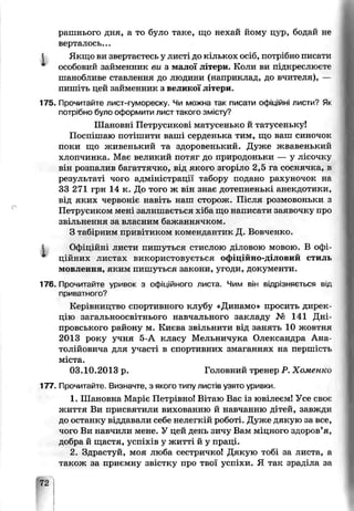 рашнього дня, а то було таке, що нехай йому цур, бодай не
вертілось...
І Якщо ви звертаєтесь у листі до кількох осіб, потрібно писати
особовий займенник ви з малої літери. Коли ви підкреслюєте
шанобливе ставлення до людини (наприклад, до вчителя), —
пишіть цей займенник з великої літери.
175. Прочитайте лист-гумореску. Чи можна так писати офіційні листи? Як
потрібно було оформити лист такого змісту?
Шановні Петрусикові матусенько й татусеньку!
Поспішаю потішити ваші серденька тим, що ваш синочок
поки що живенький та здоровенький. Дуже жвавенький
хлопчинка. Має великий потяг до природоньки — у лісочку
він розпалив багаттячко, від пкого згоріло 2,5 га соснячка, в
результаті чого адміністрації табору подано рахуночок не
33 271 грн 14 к. До того ж він знає дотепненькі анекдотики^
від яких червоніє навіть наш сторож. Після розмовоньки з
Петрусиком мені залишається хіоа що написали заязочку про
звільнення за власним бажанняиком.
З табірним привітиком комендактик Д. Всвченко.
Офіційні листи пишуіься СТИСЛОЮ І ловою мовою. В офі­
ційних листах використовується оф ДІЙНО-Д’ЛОВИЙ стиль
мовлення, яким пишуться закони, угоди, документи.
176. Прочитайте уривок з офіційного листа. Чим він відрізняється від
приватного?
Керівництво спортивного клубу «Динамо» просить дирек­
цію загальноосвітнього навчального закладу № 141 Дні­
провського району м. Києва звільнити від занять 10 жовтня
2013 року учня 5-А класу Мельничука Олександра Ана­
толійовича для участі в спортивних змаганнях на першість
міста.
03.10.2013 р. Головний тренер Р. Хоменко
177. Прочитайте. Визначте, з якого типу листів узято уривки.
1. Шановна Маріє Петрівно! Вітаю Вас із ювілеєм! Усе своє
життя Ви присвятили вихованню й навчанню дітей, завжди
до останку віддавали себе нелегкій роботі. Дуже дякую за все,
чого Ви навчили мене. У цей день зичу Вам міцного здоров’я,
добра й щастя, успіхів у житті й у праці.
2. Здрастуй, моя люба сестричко! Дякую тобі за листа, а
також за приємну звістку про твої успіхи. Я так зраділа за
72
 