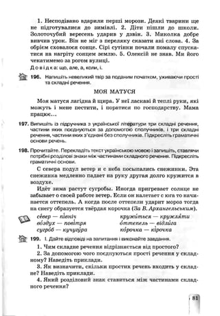 1. Несподівано вдарили перті морози. Деякі тварини ще
не підготувалися до зимівлі. 2. Діти пішли до школи.
Золоточубий вересень ударив у дзвін. 3. Миколка добре
вивчив урок. Він не міг з переляку сказати ані слова. 4. За
обрієм сховалося сонце. Сірі сутінки почали помалу спуска­
тися на нагріту сонцем землю. 5. Олексій не знав. Ми його
чекатимемо за рогом вулиці.
Д о в і д к а : що, але, а, коли, і.
j ilt 196. Напишіть невеликий твір за поданим початком, уживаючи прос
та склады речення.
МОЯ МАТУСЯ
Моя матуся лагідна й щира. У неї ласкаві й теплі руки, які
можуть і мене пестити, і поратися по господарству. Мама
працює...
197. Випишіть із підручника з української’літератури три складні речення
частини яких поєднуються за допомогою сполучників, і три склади
речення, частини яких з’єднані без сполучників- Підкресліть граматичні
основи речень.
198. Прочитайте. Перекладіт >текст українською мовою ізапишіть, ставлячи
потрібні розділові знаки лліжчастинами складного реченню. Підкрег,/,іть
граматичні осноьи.
С севера подул ветер и с неба посылались снежинки. Эта
снежинка медленно падает на руку другая долго кружится в
воздухе.
Идёт зима растут сугробы. Иногда пригревает солнце не
забывает о своей работе четер. Если он налетает с юга то начи­
нается оттепель. А когда после оттепели ударит мороз тогда
на снегу образуется твёрдая корочка (За В. Архангельським).
север — північ кружиться — кружляти
. воздух — повітря оттепель — відлйга
сугроб — кучугура корочка — кірочка
ІЙ£ 199. І. Дай ге відповіді на запитання і виконай-.с завдання.
1. Чим складне речення відрізняється р і д простого ?
2. За допомогою чого поєднуються прості речення у склад­
ному? Наведіть приклади.
З Як визначні и, скільки простих речень входить у склад­
не? Наведіть приклади.
4. Який розділовий знак ставиться міяс частинами склад­
ного речення?
.81
І ’
І
 