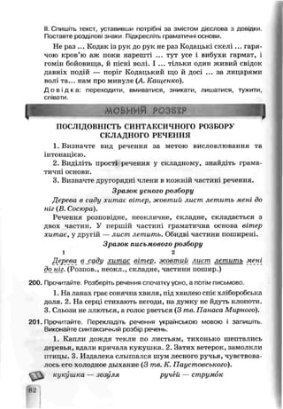 II. Спишіть текст, уставивши потрібні за змістом дієслова з довідки
Поставте розділові знаки. Підкресліть граматичні основи.
Не раз ... Кодак із рук до рук не раз Кодацькі скелі ... гаря­
чою кров’ю аж поки нарешті ... тут усе і вибухи гармат, і
гомін бойовища, й пісні волі. І ... тільки однн живий свідок
давніх подій — поріг Кодацький що й досі ... за лицарями
волі та... нам про минуле (А. Кащенко).
Д о в і д к а : переходити, вмиватися, зникати, лишатися, тужити,
співати.
1. Визначте вид речення за метою висловлювання та
інтонацією.
2. Виділіть прості речення у складному, знайдіть грама­
тичні основи.
3. Визначте другорядні члени в кож* їй частиі і речення.
Дерева в саду хитає вітер, жовтий лист летить мені до
ніг (В. Сосюра).
Речення розповідне, неокличне, складне, складається з
двох частин. У першій частині граматична основа вітер
хитає, у другій — лист летить. Обидві частини поширені.
Дерева в.с.аду хитає вітер, жовтий лист леніить мені
до_ніг. (Розпов., неокл., складне, частини пошир.)
200. Прочитайте. Розберіть речення спочатку усно, а потім письмово.
1. На ланах грає сонячна хвиля, під хвилею спіє хліборобська
доля. 2. На серці стихають негоди, на думку не йдуть клопоти.
З Сльози не ллються, а голос рветься (3 те. Панаса Мирного).
201. Прочитайте. Перекладіть речення українською мовою і запишіть.
Виконай іе синтаксичний розбір речень.
1. Капли дождя текли по листьям, тихонько шептались
деревья, вдали кричала кукушка. 2. Затих ьетерок, замолкли
птицы. 3. Издалека слышался шум лесного ручья, чувствова­
лось его холодное дыхание (3 те. К. Паустовського).
кук_',ш:са — зозуля ручей — струмок
ПОСЛІДОВНІСТЬ СИНТАКСИЧНОГО РОЗБОРУ
СКЛАДНОГО РЕЧЕННЯ
Зразок усного розбору
і
Зразок письмового розбору
2
82
 