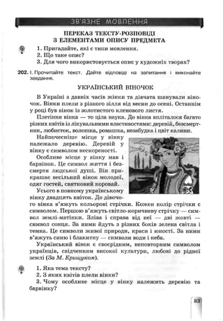 ЗВ’ЯЗНЕ МОВЛЕННЯ
ПЕРЕКАЗ ТЕКСТУ-РОЗПОВІДІ
З ЕЛЕМЕНТАМИ ОПИСУ ПРЕДМЕТА
1. Пригадайте, які є типи мовлення.
2. Що таке опис?
3. Для чого використовується опис у художніх творах?
2 0 2 .1. Прочитайте текст. Дайте відповіді на запитання і виконайте
завдання.
УКРАЇНСЬКИЙ ВІНОЧОК
В Україні з давніх часів жінки та дівчата шанували віно­
чок. Вінки плели з різного зілля від весни до осені. Останнім
у році був вінок із золотистого кленового листя.
Плетіння вінка — то ціла наука. До вінка впліталося багато
різних квітів із лікувальними властивостями: деревій, безсмерт­
ник, любисток, волошка, ромашка, незабудка і цв±т кг лини.
Найпочесніше місце у вінку
належало деревію. Деревій у
вінку є символом нескореності.
Особливе місце у вінкѵ мав і
барвінок. Це символ життя і без­
смертя людськиї дугг'і. Він при­
крашає весільний вінок молодої,
одяї гостей, святковий коровай.
Усього в повному українському
вінку двадцять квіток. До дівочо­
го вінка в’яжуть кольорові стрічки. Кожен колір стрічки є
символом. Першою в’яжуть світло-коричневу стрічку — сим­
вол землі-матінки. Зліва і справа від неї — дві жовті —
символ сонця. За ними йдуть з різних боків зелена світла і
темна. Це символи живої природи, краси і юності. За ними
в’яжуть синю і блакитну — символи води і неба.
Український вінок є своєрідним, неповторним символом
українців, свідченням високої культури, любові до рідної
землі (За М. Крищуком).
1. Яка тема тексту?
2. З яких квітів плели вінки?
3. Чому особливе л:ісце у вінку належить деревію та
барвінку?
83
 