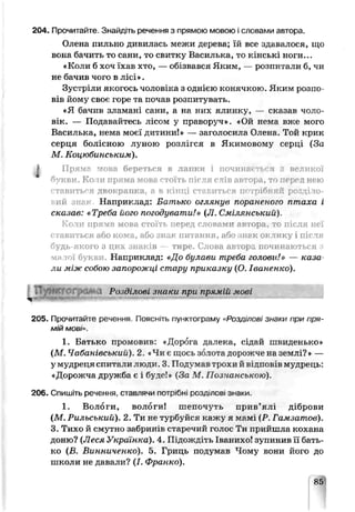 204. Прочитайте. Знайдіть речення з прямою мовою і словами автора.
Олена пильно дивилась межи дере ва; їй все здавалося, що
вона бачить то сани, то свитку Василька, то кінські ноги...
«Коли б хоч їхав хто, — обізвався Яким, — розпитали б, чи
не бачив чого в лісі».
Зустріли якогось чоловіка з однією конячкою. Яким розпо­
вів йому своє горе та почав розпитувать.
«Я бачив зламані сани, а на них ялинку, — сказав чоло­
вік. — Подавайтесь лісом у праворуч». «Ой нема вже мого
Василька, нема моєї дитини!» — загол осила Опена. Той крик
серця болісною луною розлігся в Якимовол:у серці (За
М. Коцюбинським).
І Прямо мова береться в лапки і починається з великої
букви. Коли пряма мова гтоїть після слів автора, то перед нею
ставиться двокрапка, а в кінці ставиться потрібний розділо-
ий знак Наприклад: Батько оглянув пораненого птаха і
сказав: «Треба його погодувати!» (Л. Смілгнський)
Коли пряма мова стоїть перед словами автораі, то після неї
ставиться або кома, або знак питання, або нек оклику і після
будь-якого з цих знаків — тире. Слова автора починаються з
малої букви. Наприклад: «До булави треба голови!» — каза­
ли між собою запорожці стару приказку (О. Іваненко).
N
205. Прочитайте речення. Поясніть пунктограму «Розділові знаки при пря­
мій МОы».
1. Батько промовив: «Дорога далека, сідай швиденько»
(М. Чабачівськиїї). 2. Чи є шось золота дорожче на землі?» —
у мудреця спитали люди. 3. Подумав трохи й відпоьів мудрець:
«Дорожча дружба є і буде!» (За М. Познанською).
206. Спишіть речення, славлячи пофібні роздлсві знакп.
1. Вологи, вологи! шепочуть прив’ялі діброви
(М. Рильський). 2. Ти не турбуйся кажу я мамі (Р. Гамзатов).
3. Тихо й смутно забринів старечий голос Ти прийшла кохана
доню? (Леся Українка). 4. Підождіть Іваьихо! зупинив її бать­
ко (В. Винниченко). 5. Гриць подумав Чому вони його до
школи не давали? (І. Франко).
85
Розділові знаки при прямій мові
 