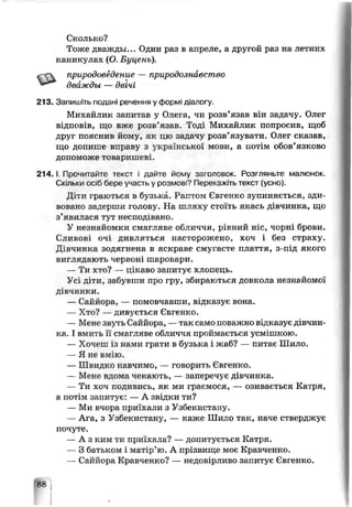 Сколько?
Тоже дважды... Один раз в апреле, а другой раз на летних
каникулах (О. Буценъ).
природоведение — природознавство
213. Запишіть подані речення у формі діалогу.
Михайлик запитав у Олега, чи розв’язав він задачу. Олег
відповів, що вже розв’язав. Тоді Михайлик попросив, щоб
друг пояснив йому, як цю задачу розв’язувати. Олег сказав,
що допите вправу з української мози, а потім обов’язково
допоможе товаришеві.
2 14. 1Пропитайте текст і дайте йому заголовок. Розгляньте малюнок.
Скільки осіб бере участь у розмов*? Перекажіть текст (усно).
Діти граються ь бузька. Раптом Євгечко зупиняється, зди­
вовано задерши голову. На шляху стоїть якась дівчинка, що
з’явилася тут несподівано.
У незнайомки смагляве обличчя, рівний ніс, чорні брови.
Сливові очі дивляться насторожено, хоч і без страху.
Дівчинка зодягнена в яскраве смугасте плаття, з-під якого
виглядають черЕОні шаровари.
— Ти х т о ? — цікаво запитує хлопець.
Усі діти, забувши про гру, збираються довкола незнайомої
дівчинки.
— Саййора., — помовчавши, відказує вона.
— Хто? — дивується Євгенко.
— Мене звуть Саййора, —так само поважно відказує дівчин­
ка. І вмить її смагляве обличчя проймається усмішкою.
— Хочеш із нами грати в бузька і жаб? — питає Шило.
— Я не вмію.
— Швидко чавчимо, — говорить Євгенко.
— Мене вдома чокають, — заперечує дівчинка.
— Ти хоч подивись, як ми граємося, — озивається Катря,
а потім запитує: — А звідки ти?
— Ми вчора приїхали з Узбекистану.
— Ага, з Узбекистану — каже Шило так, наче стверджує
почуте.
— А з ким ти приїхала? — допитується Катря.
— З батьком і матір’ю. А прізвище моє Кравченко.
— Саййора Кравченко? — недовірливо запитує Євгенко.
дважды — двічі
 