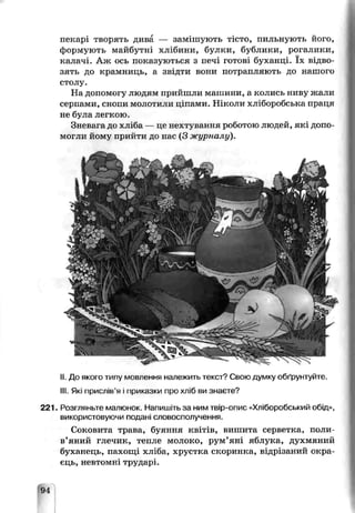 пекарі творять дива — замішують тісто, пильнують його,
формують майбутні хлібини, булки, бублики, рогалики,
калачі. Аж ось показуються з печі готові буханці. їх відво­
зять до крамниць, а звідти вони потрапляють до нашого
столу.
На допомогу людям прийшли машини, а колись ниву жали
серпами, снопи молотили ціпами. Ніколи хліборобська праця
не була легкою.
Зневага до хліба — це нехтування роботою людей, які допо­
могли йому прийти до час (3 журналу).
II. До якого типу мовлення належить текст? Свою думку обґрунтуйте.
III. Які прислів’я і приказки про хліб ви знаєте?
221. Розгляньте малюнок. Напишіть за ним твір-опис «Хліборобський обід»,
використовуючи подані словосполучення.
Соковита трава, буяння квітів, вишита серветка, поли­
в’яний глечик, тепле молоко, рум’яні яблука, духмяний
буханець, пахощі хліба, хрустка скоринка, відрізаний окра­
єць, невтомні трударі.
94
 