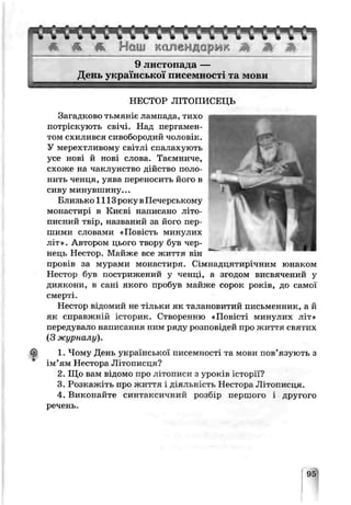 * * К Нош календарик А Ж Ѣ
t
9 листопада —
День укр£ нсько писемності та мови
НЕСТОР ЛІТОПИСЕЦЬ
Загадково тьмяніє лампада, тихо
потріскують свічі. Над пергамен­
том схилився сивобородий чоловік.
У мерехтливому світлі спалахують
усе нові й нові слова. Таємниче,
схоже на чаклунство дійство поло­
нить ченця, уява переносить його в
сиву минувшину...
Близько 1113 року вПечерському
монастирі в Києві написано літо­
писний твір, названий за його пер­
шими словами «Повість минулих
літ». Автором цього твору був чер­
нець Нестор. Майже все життя він
п р о в і в за мурами монастиря. Сімнадцятирічним юнаком
ІІестор був пострижений у ченці, а згодом висвячений у
диякони, в сані якого пробув пайже сорок років, до самої
смерті.
Нееюр відомий не тільки як талановитий письменник, а й
як справжній історик. Створенню «Повісті минулих літ»
передувало написання ним ряду розповідей про життя святих
(З журналу),
1. Чому День укрг’иської писемності та мови пов’язують з
ім’ям Нестора Літописця?
2. Що вам відомо про лігописи з уроків історії?
3. Розкажіть про життя і діяльність Нестора Літописця.
4. Виконайте синтаксичний розбір першого і другого
речень.
95
 