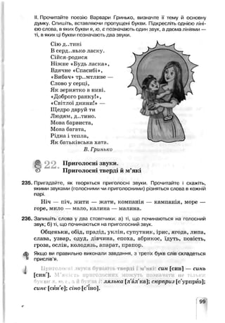 II. Прочитайте поезію Варвари Гринько, визначте її тему й основну
думку. Спишіть, вставляючи пропущені оукви. Підкресліть однією ліні­
єю слова, в яких букви я, /о, є позначають один звук, а двома лініями —
ті, в яких ці букви позначають два звуки.
Сію д..тині
В серд..нько ласку.
Сійся-родися
Ніжне «Будь ласка»,
Вдячне «Спасиоі»,
«Вибач» тр..мтливе —
Слово у серці,
Як зернятко в ниві.
«Доброго ранку!»,
«Світлої днини!» —
Щедро даруй ти
Людям, Д..ТИНО.
Мова барвиста,
Мова багата,
Рідна і топтіа,
Як оаіьківоька хата.
В. Гринько
в 22. Приголосні звуки
Приголосні тверді й м’які
235. Пригадайте, як творяться приголосні звуки. Прочитайте і скажіть,
якими звуками (голосними чи приголосними) різняться слова в кожній
парі.
Ніч — піч, жити — жати, компанія — кампанія, море —
горе, мило — мало, калина — малина.
236. Запишіть слова у два стовпчики: а) ті, що починаються на голосний
звук; б) ті, що починаються на приголосний звук.
Обценьки, обіД, прадід, уклін, супутник, ірис, ягода, липа,
слава, узвар, сдуд, дівчина, епоха, абрикос, їдуть, гоьість,
гроза, ослін, колодязь, азарат, прапор.
<в) Якщо ви правильно викокалі; завдання, ? трет'х букв сл.в складеться
* прислів’я.
ТВРрлі і м'я* син [син] — синь
[синл].
шлька [л'ал'ка]; сюрприз [с'урпрйз];
синє [син'е]; сіно [с' зо].
 