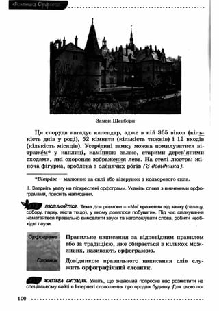 (Ренетикз Орфоепія 
Замок Шенборн 
Ц я споруда нагадує календар, адже в ній 365 вікон (кіль­кість 
днів у році), 52 кімнати (кількість тижнів) і 12 входів 
(кількість місяців). Усередині замку можна помилуватися ві­тражем* 
у каплиці, камінною залою, старими дерев’я ними 
сходами, я к і охороняє зображення лева. На стелі люстра: ж і­ноча 
фігурка, зроблена з оленячих рогів (3 довідника). 
*Вітраж — малюнок на склі або візерунок з кольорового скла. 
II. Зверніть увагу на підкреслені орфограми. Укажіть слова з вивченими орфо­грамами, 
поясніть написання. 
ПОСПІЛКУЙТЕСЯ. Тема для розмови - «Мої враження від замку (палацу, 
собору, парку, міста тощо), у якому довелося побувати». Під час спілкування 
намагайтеся правильно вимовляти звуки та наголошувати слова, робити необ­хідні 
паузи. 
Орфограма Правильне написання за відповідним правилом 
або за традицією, яке обирається з кількох мож ­ливих, 
називають орфограмою. 
Словник Довідником правильного написання слів слу- 
уг ж ить орфографічний словник. 
ЖИТТЄВА СИТУАЦІЯ. Уявіть, що знайомий попросив вас розмістити на 
спеціальному сайті в Інтернеті оголошення про продаж будинку. Для цього по- 
100 
 