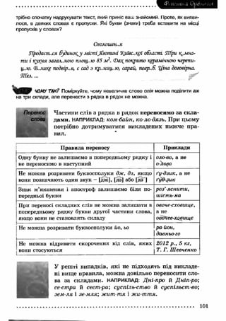 4Л ИѵЧішка Opcb^ ,.,:4 
трібно спочатку надрукувати текст, який приніс ваш знайомий. Проте, як вияви­лося, 
в деяких словах є пропуски. Які букви (знаки) треба вставити на місці 
пропусків у словах? 
Оголошен..я 
Лродаєш.ся 6удшюі{,у містіJkomuni %иж..крї области fflpu кімна­ти 
і кухня загальною площ..ю 85 м 2. Ф а побито керамічною черепи- 
ц..ю. (В..лике подвір..я, є сад з кр..ниц.:ю, сарай, погр..Е “Ціна договірна. 
Ш ел,... 
ЧОМУ ТАК? Поміркуйте, чому невеличке слово олія можна поділити аж 
на три склади, але перенести з рядка в рядок не можна. 
Частини слів з рядка в рядок переносимо за скла­дами. 
НАПРИКЛАД: ком байн, ко ло дязь. При цьому 
потрібно дотримуватися викладених нижче пра­вил. 
“ 
Правила переносу Приклади 
Одну букву не залишаємо в попередньому рядку і 
не переносимо в наступний 
оло-во, а не 
о-Аово 
Не можна розривати буквосполуки дж, дз, якщо 
вони позначають один звук — [дж], [дз] або [дз'] 
ґу дзик, а не 
ґуд зи к 
Знак м’якшення і апостроф залишаємо біля по­передньої 
букви 
роз’яснити, 
шість-ма 
При переносі складних слів не можна залишати в 
попередньому рядку букви другої частини слова, 
якщо вони не становлять складу 
овочесховище, 
а не 
овдЧєе<совище 
j Не можна розривати буквосполуки йо, ьо 
1 
район, 
давнього 
Не можна відривати скорочення від слів, яких 2012 p., 5 кг, 
вони стосуються j Т. Г. Шевченко 
У решті випадків, я к і не підходять під викладе­ні 
вище правила, можна довільно переносити сло­ва 
за складами. НАПРИКЛАД: Д н і про й Д н іп р о ; 
сест ра й сест-ра; суспіль-ство й суспільст во; 
зем л я і зе мля', жит т я і жи-ття. 
101 
 