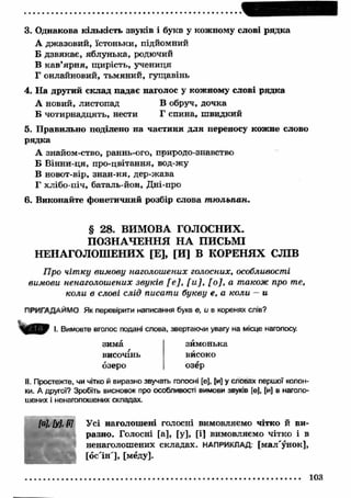 3. Однакова кількість звуків і букв у кожному слові рядка 
А джазовий, їстоньки, підйомний 
Б дзвякає, яблунька, родючий 
В кав’ярня, щ ирість, учениця 
Г онлайновий, тьмяний, гущавінь 
4. Н а другий склад падає наголос у кожному слові рядка 
А новий, листопад В обруч, дочка 
Б чотирнадцять, нести Г спина, ш видкий 
5. П равильно поділено на частини д л я переносу кожне слово 
рядка 
А знайом-ство, раннь-ого, природо-знавство 
Б Вінни-ця, про-цвітання, вод-жу 
В новот-вір, знан-ня, дер-жава 
Г хлібо-піч, баталь-йон, Дні-про 
6. Виконайте фонетичний розбір слова т ю льпан. 
§ 28. ВИМОВА ГОЛОСНИХ. 
ПОЗНАЧЕННЯ Н А ПИСЬМІ 
НЕНАГОЛОШЕНИХ [Е], [И] В КОРЕНЯХ СЛІВ 
Про чітку вимову наголошених голосних, особливості 
вимови ненаголошених звуків [е], [ и ], [ о ], а також про те, 
коли в слові слід писати букву е, а коли — и 
ПРИГАДАЙМО Як перевірити написання букв е , и в коренях слів? 
І. Вимовте вголос подані слова, звертаючи увагу на місце наголосу. 
зима 
височінь 
озеро 
зимонька 
високо 
озёр 
II. Простежте, чи чітко й виразно звучать голосні [е], [и] у словах першої колон­ки. 
А другої? Зробіть висновок про особливості вимови звуків [е], [и] в наголо­шених 
і ненаголошених складах. 
М , [у], Ш Усі наголошені голосні вимовляємо чітко й ви­разно. 
Голосні [а], [у], [і] вимовляємо чітко і в 
ненаголошених складах. НАПРИКЛАД, [мал'унок], 
[ос'ін'], [мёду]. 
103 
 