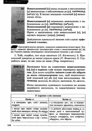 Pi Н-шика Орфсі па 
[о] Ненаголошений [о] перед складом з наголошеним 
[у] вимовляємо з наближенням до [у]. НАПРИКЛАД: 
[зоузул а]. В ін ш и х випадках голосний [о] вимов­ляємо 
чітко. 
[0]. [и] Ненаголошений [е] переважно вимовляємо з на­ближенням 
до [и]. НАПРИКЛАД: [зеирно]. 
Ненаголошений [и] переважно вимовляємо з на­ближенням 
до [е]. НАПРИКЛАД: [зиема]. 
Проте в закінченнях слів ненаголошені [е], [и] 
звучать виразно: [море], [мами]. 
Словник Довідником правильної вимови слів слугує орфо­епічний 
словник. 
0 ^ 0 Прочитайте вголос речення, правильно вимовляючи голосні звуки. Зна­йдіть 
і запишіть фонетичною транскрипцією слова з ненаголошеними [о], [е], 
[и]. Поясніть вимову наголошених і ненаголошених голосних у цих словах. 
1. Тобі, голубко, хоч води напиться (Л. Костенко). 2. Кри­ш 
талевії джерела до весни укрила крига (С. Фоменко). 3. Слу­хайтесь 
мене, то вас лихо не мине (Нар. творчість). 
Букви ѳ, и Н аписання букв на позначення ненаголошених 
[е], [и] в коренях слів можна перевірити наголо­сом. 
Для цього потрібно змінити слово або дібрати 
до нього спільнокореневе так, щоб ненаголоше­ний 
голосний [е] або [и] став наголошеним. НА­ПРИКЛАД: 
великий, бо велич; липневий, бо липень. 
Якщ о написання сумнівного голосного не можна 
перевірити наголосом, то користуємося такими 
правилами: 
У коренях слів пишемо 
букву е: букву и: 
• у сполуках -ере-, -еле-: лелека, 
очерет 
• у сполуках -ри-, -ли- у відкри­тих 
складах: гриміти, глитати 
• якщо при зміні слова сумнів­ний 
звук випадає: вітер, бо вітру 
• у деяких дієсловах перед р, л, 
якщо далі є наголошений су­фікс 
-а- (всупереч перевірному 
слову): стирати, хоч стерти; 
здирати, хоч дерти 
• якщо при зміні слова сумнів­ний 
звук чергується з [і] : осені, 
бо осінь 
104 
 