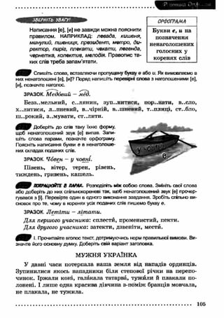 Р: нетика і) " і ... 
ЗВЕРНІТЬ УВАГУ1. 
Написання [е], [и] не завжди можна пояснити 
правилом. НАПРИКЛАД: левада, кишеня, 
минулий, пшениця, президент, метро, ди­ректор, 
пиріг, плекати, чекати, легенда, 
чернетка, колектив, мелодія. Правопис та­ких 
слів треба запам’ятати. 
ОРФОГРАМА 
Букви е , и на 
позначення 
ненаголошених 
голосних у 
коренях слів 
Спишіть слова, вставляючи пропущену букву е або и. Як вимовляємо в 
них нєнаголошені [е], [и]? Поряд напишіть перевірні слова з наголошеними [е], 
[и], позначте наголос. 
ЗРАЗОК. М е д о в и й — м ёд. 
Беззем ельний, с..лянин, зупинитися, пор..нати, в..сло, 
X..Л И Т И С Я , Л ..П Н Є В И Й , В . . Ч І р н І Й , В ..Ш Н Ѳ В И Й , Т ..П Л И Ц І , ст..бло, 
ш ..рокий, з..м увати, ст..лити. 
Доберіть до слів таку їхню форму, 
щоб ненаголошений звук [е] випав. Запи­шіть 
слова парами, позначте орфограму. 
Поясніть написання букви е в ненаголоше­них 
складах поданих слів. 
ЗРАЗОК. Човен - у човні. 
Півень, вітер, терен, рівень, 
тиждень, гривень, каш ель. 
ДОПРАЦЮЙТЕ В ПАРАХ. Розподіліть мок собою слова. Змініть свої слова 
або доберіть до них спільнокореневі так, щоб ненаголошений звук [е] прочер- 
гувався з [і]. Перевірте один в одного виконання завдання. Зробіть спільно ви­сновок 
про те, чому в коренях усіх поданих слів пишемо букву е. 
ЗРАЗОК. Л ет іт и - літ ат и. 
Д л я першого учасника: сплести, променистий, пекти. 
Д л я другого учасника: затекти, дзвеніти, мести. 
І- Прочитайте вголос текст, дотримуючись норм правильної вимови. Ви­значте 
його основну думку. Доберіть свій варіант заголовка. 
МУЖНЯ УКРАЇНКА 
У давні часи потерпала наш а земля від нападів ординців. 
Зупинилися якось нападники біля степової річки на перепо­чинок. 
Ірж али коні, галакала татарва, туж йли й плакали по­лонені. 
І лиш е одна красива дівчина з-поміж бранців мовчала, 
не плакала, не туж ила. 
105 
 