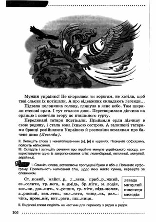 М ужня українко! Не скорилася ти ворогам, не хотіла, щоб 
твої сльози їх потішали. А про відважних складають легенди... 
Підвела полонянка голову, глянула в ясне небо. Там ш иря­ли 
степові орли. І тут сталося диво. Перетворилася дівчина на 
орлицю і полетіла вгору до пташиного гурту. 
П ерелякані татари повтікали. П рийняли орли дівчину в 
свою родину, і стала вона їхньою сестрою. А залиш ені татара­ми 
бранці розійш лися Україною й розповіли землякам про ба­чене 
диво (Л егенда). 
II. Випишіть слова з ненаголошеними [є], [и] в коренях. Позначте орфограму, 
поясніть написання. 
III. Складіть і запишіть речення про героїчне минуле українського народу, ви­користовуючи 
одне із запропонованих слів: легендарний, величний, минулий, 
героїчний. 
Ф о р І. Спишіть слова, вставляючи пропущені букви е або и. Позначте орфо­граму. 
Правильність написання слів, щодо яких маєте сумнів, перевірте за 
словником. 
Ст..повий, майст..р, л..лека, приб..р..ж ний, 
зв..селити, тр..вога, в..дмідь, бр..ніти, м..лодія, 
ВОС..НИ, дзв..нить, ч..решня, гр..міти, ПІДЗ..МЄЛЛЯ, 
з..рновий, вел..тень, кол..сати, тиж д..нь, д а л е­чінь, 
пром..ніє, вит..рати, пш ..ниця. 
левада 
минулий 
пш ениця 
мелодія 
II. Виділені слова поділіть на частини для переносу з рядка в рядок. 
106 
 