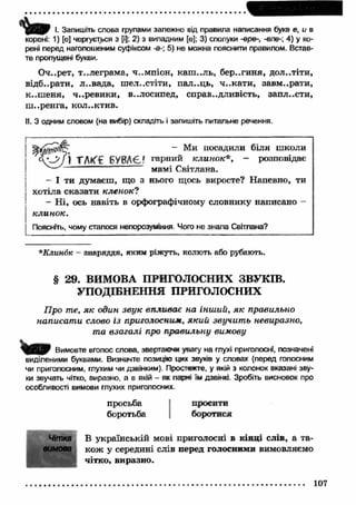 w І. Запишіть слова групами залежно від правила написання букв е, и в 
корені: 1) [е] чергується з [і]; 2) з випадним [є]; 3) сполуки -ере-, -еле- 4) у ко­рені 
перед наголошеним суфіксом -а-; 5) не можна пояснити правилом. Встав­те 
пропущені букви. 
Оч..рет, телеграм а, ч..мпіон, каш ..ль, бер..гиня, дол..тіти, 
відбирати, л..вада, ш ел..стіти, пал..ць, ч..кати , завм ..рати, 
к-.ш еня, ч..ревики, в..лосипед, справ..дливість, запл..сти, 
ш ..ренга, колектив. 
II. З одним словом (на вибір) складіть і запишіть питальне речення. 
- Ми посадили біля  Т М (£ БУВАЄ' гарний клинок*, - розповідає 
мамі Світлана. 
- І ти думаєш , що з нього щось виросте? Напевно, ти 
хотіла сказати кленок? 
- Н і, ось навіть в орфографічному словнику написано - 
клинок. 
Поясніть, чому сталося непорозуміння Чого не знала Світлана? 
*Клин6к - знаряддя, яким ріжуть, колють або рубають. 
§ 29. ВИМОВА ПРИГОЛОСНИХ ЗВУКІВ. 
УПОДІБНЕННЯ ПРИГОЛОСНИХ 
Про те, як один звук впливає на інший, як правильно 
написати слово із приголосним, який звучить невиразно, 
та взагалі про правильну вимову 
Вимовте вголос слова, звертаний увагу на глухі приголосні, позначені 
виділеними буквами. Визначте позицію цих звуків у словах (перед голосним 
чи приголосним, глухим чи дзвінким). Простежте, у якій з колонок вказані зву­ки 
звучать чітко, виразно, а в якій - як парні їм дзвінкі. Зробіть висновок про 
особливості вимови глухих приголосних. 
просьба просити 
боротьба боротися 
Чітка В українській мові приголосні в кінці слів, а та- 
вимовв кож у середині слів перед голосними вимовляємо 
чітко, виразно. 
107 
 