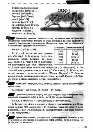 Вишгород [вйжгород], 
на флешці [ф лео'ц'і], 
легкий [леихкйй], 
берізка [беир"ізка], 
танці [тан 'ц 'і], 
радість [рад'іс'т"], 
на доріжці [д ор'їз'ц 'і], 
білочці [б’їлоц'іі], 
зсадити [с:адйти], 
зж итися [ж :йтис'а]. 
Прочитайте речення. Випишіть слова, за вимови яких відбувається 
уподібнення приголосних. Вимовте ці слова відповідно до норм орфоепії та 
запишіть фонетичною транскрипцією. Підкресліть звуки, які уподібнюються 
Скористайтеся орфоепічним словником. 
ПИШЕМО ВИМОВЛЯЄМО 
-ться [Ц :а1 
-шся [с':а] 
-ж ц і [з V i ] 
-ЧЦ1 [Ц'=і] 
-шці [с'ц 'і] 
ЗРАЗОК. Слід [ с 'л 'ід ]. 
1. У лузі пахне вогкою травою 
(О. Гончар). 2. З туману тихо, мов 
русалки, ідуть берізки до води 
(Д. Іва н о в). 3. Чого б ти не навчався, 
ти навчаєш ся для себе (П єт роній). 
4. А небо засніжене ніжно так ніж иться (О. Л ящ енко). 5. Со­лодкий 
мед духмяно пахне в ніч (Г. Овсієнко). 6. Ж и ття, к а­жуть, 
зж ити - не поле перейти (П анас М ирний). 7. Ген-ген 
поміж кущів малини переповз по стежці вуж (Є. Гуцало). 8. Теп­ле 
слово і кіш ці приємне (Нар. творчість). 
ЧОМУ ТАК? Поміркуйте, чому в усному мовленні можна сплутати 
нижче слова. 
1. Мишці — (у) мисці. 2. Казці - (у) касці. 
0 ^ 0 Прочитайте речення спершу так, щоб кінцевий звук у префжса 
лєних слів вимовлявся як [с], а потім - як [з]. Від чого це залежить? 
ЗРАЗОК. Безпечний - [беизпечний] і [беиспечний]. 
1. Та раптом пісня з закутків нічних розсипалась, як бісер, 
край дороги (Ю. В авриню к). 2. Вербова гілка на столі у мене 
розцвіла... (М . Р ильський). 3. Безтурботний і від води товстіє 
(Нар. творчість). 
Прочитайте речення, дотримуючись правил орфоепії. Визначте, у яко­му 
з виділених слів префікс з вимовляємо як [ж], у явому - як [с], а в якому - як 
[з]. Від чого це залежить? 
109 
 