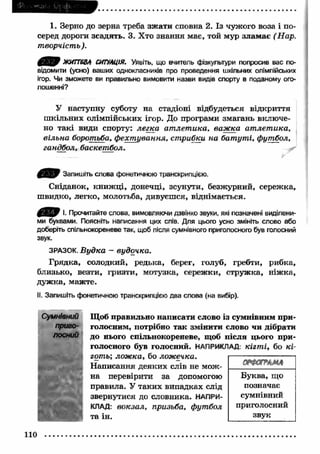 1. Зерно до зерна треба зж ати сповна 2. Із чужого воза і по­серед 
дороги зсадять. 3. Хто знання має, той мур злам ає (Н а р . 
т в о р ч іс т ь ). 
ЖИТТЄВА СИТУАЦІЯ. Уявіть, що вчитель фізкультури попросив вас по­відомити 
(усно) ваших однокласників про проведення шкільних олімпійських 
ігор. Чи зможете ви правильно вимовити назви видів спорту в поданому ого­лошенні? 
У наступну суботу на стадіоні відбудеться відкриття 
ш кільних олімпійських ігор. До програми змагань включе­но 
такі види спорту: л е г к а а т л е т и к а , в а ж ка а т л е т и к а , 
в іл ь н а борот ьба , ф ех т у в а н н я , ст р и б к и н а б а т у т і, ф ут б о л , 
га н д б о л , б а ск е т б о л . 
Запишіть слова фонетичною транскрипцією. 
Сніданок, кн иж ц і, донечці, зсунути, безжурний, сережка, 
швидко, легко, молотьба, дивуєшся, віднімається. 
Ё В & !• Прочитайте слова, вимовляючи дзвінко звуки, які позначені виділени­ми 
буквами. Поясніть написання цих слів. Для цього усно змініть слово або 
доберіть спільнокореневе так, щоб після сумнівного приголосного був голосний 
звук. 
ЗРАЗОК. В у д к а - в у д о ч к а . 
Грядка, солодкий, редька, берег, голуб, гребти, рибка, 
близько, везти, гризти, мотузка, сережки, струж ка, ніж ка, 
дуж ка, мажте. 
II. Запишіть фонетичною транскрипцією два слова (на вибір). 
Сумнівний 
приго­лосний 
Щоб правильно написати слово із сумнівним при­голосним, 
потрібно так змінити слово чи дібрати 
до нього спільнокореневе, щоб після цього при­голосного 
був голосний. НАПРИКЛАД: к іг т і, бо к і­гот 
ь; л ож к а , бо л ож ечк а. 
Написання деяких слів не мож ­на 
перевірити за допомогою 
правила. У таких випадках слід 
звернутися до словника. НАПРИ­КЛАД: 
в о к з а л , п р и зьб а , ф ут б о л 
та ін. 
гяФ аглм л 
Буква, що 
позначає 
сумнівний 
приголосний 
звук 
110 
 