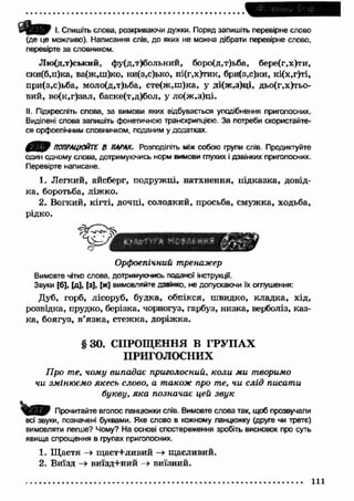 ipi 'lemuv n O' ct 
І. Спишіть слова, розкриваючи дужки. Поряд запишіть перевірне слово 
(де це можливо). Написання слів, до яких не можна дібрати перевірне слово, 
перевірте за словником. 
Лю(д,т)ський, фу(д,т)больний, боро(д,т)ьба, бере(г,х)ти, 
ски(б,п)ка, ва(ж,ш)ко, ни(з,с)ько, ні(г,х)тик, бри(з,с)ки, кі(х,г)ті, 
при(з,с)ьба, моло(д,т)ьба, сте(ж ,ш )ка, у ді(ж,з)ці, дьо(г,х)тьо- 
вий, во(к,г)зал, баске(т,д)бол, у ло(ж,з)ці. 
II. Підкресліть слова, за вимови яких відбувається уподібнення приголосних. 
Виділені слова запишіть фонетичною транскрипцією. За потреби скористайте­ся 
орфоепічним словничком, поданим у додатках. 
0 В ) ПОПРАЦЮЙТЕ В ПАРАХ. Розподіліть між собою групи слів. Продиктуйте 
один одному слова, дотримуючись норм вимови глухих і дзвінких приголосних. 
Перевірте написане. 
1. Л егкий, айсберг, подружці, натхнення, підказка, довід­ка, 
боротьба, ліж ко. 
2. Вогкий, кігті, дочці, солодкий, просьба, смуж ка, ходьба, 
рідко. 
Орфоепічний тренажер 
Вимовте чітко слова, дотримуючись наданої інструкції. 
Звуки [б], |д ], [з], [ж] вимовляйте дзвінко, не допускаючи їх оглушення: 
Дуб, горб, лісоруб, будка, обпікся, швидко, кладка, хід, 
розвідка, прудко, берізка, чорногуз, гарбуз, низка, верболіз, каз­ка, 
боягуз, в ’язк а, стеж ка, доріж ка. 
§ 3 0 . СПРОЩЕННЯ В ГРУПАХ 
ПРИГОЛОСНИХ 
Про те, чому випадає приголосний, коли ми творимо 
чи змінюємо якесь слово, а також про те, чи слід писати 
букву, яка позначає цей звук 
Прочитайте вголос ланцюжки слів. Вимовте слова так, щоб прозвучали 
всі звуки, позначені буквами. Яке слово в кожному ланцюжку (друге чи третє) 
вимовляти легше? Чому? На основі спостереження зробіть висновок про суть 
явища спрощення в групах приголосних. 
1. Щ астя —> щ аст+ливий —» щасливий. 
2. Виїзд -» виїзд+ний -» виїзний. 
111 
 