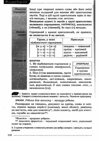 Фонетика Орфоепія 
Поняття 
спрощення 
Вимова і 
письмо 
Іноді при творенні нового слова або його зміні 
виникає складний для вимови збіг приголосних 
звуків. Тоді в цій групі приголосних один із зву­ків 
випадає, і вимова стає легшою. 
Випадання одного із звуків у групі приголосних 
називають спрощенням. НАПРИКЛАД, вимовляємо 
[чесний], а не [пестний], бо звук [т] випадає. 
Спрощений у вимові приголосний, як правило, 
не позначаємо й на письмі. 
Групи, у яких 
відбувається спрощення 
П риклади 
[ж д н] —> [ж н] 
[з д н] > [з н] 
[с т л] -» [с л] 
[с т н] —> [с н] 
тиждень — тижневий 
проїзд - проїзний 
щ астя - щасливий 
радість - радісний 
Пишемо т 
ВИНЯТКИ 
1. Не відбувається спрощення у 
словах пестливий, хвастливий, 
Спрощення 
кістлявий. 
в групах 
2. Звук [т] не вимовляємо, проте 
приголосних 
букву т пишемо в таких словах: 
шістнадцять, зап ’ястний, хворостняк, конт­растний, 
баластний, компостний, аванпост­ний, 
форпостний. У цих словах пишемо -стн-, а 
вимовляємо [сн]. 
І. Замініть подані словосполучення на синонімічні з прикметником (за 
зразком). Утворені словосполучення вимовте і запишіть. Позначте орфограму. 
ЗРАЗОК. Рідина для захисту - захисна рідина. 
Розпорядок на тиждень, документ на проїзд, слова зі зліс­тю, 
вчинок заради користі (наживи), землі області, ремінець 
на зап ’ястя, яма для компосту*, лін ія захисту, засіб для очист­ки 
, служба на аванпостах**. 
*Компост - природне добриво. 
** Аванпост (форпост) - передовий сторожовий пост, укріплений 
пункт на кордоні. 
II. З одним утвореним словосполученням (на вибір) складіть і запишіть складне 
речення. 
112 
 